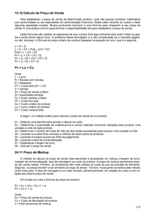 119
12.10 Cálculo do Preço de Venda
Para estabelecer o preço de venda de determinado produto, você não precisa conhecer matemática
com profundidade ou ser especialista em administração financeira. Basta saber levantar os custos e fazer
algumas operações simples. Muitos produtores recorrem a uma fórmula para chegarem a seu preço de
venda. É uma prática comum para eliminar a responsabilidade de quem estabelece o preço de venda.
Estas fórmulas são usadas na esperança de que o preço final seja suficiente para cobrir todos os gas-
tos e ainda deixar algum lucro. O problema dessa abordagem é a não consideração se o mercado pagará,
ou não, tal preço. A fórmula do preço unitário de venda é baseada na equação do lucro, que é a seguinte:
L = R – D
L = V – CT = PvQ – (CV + CF)
PvQ = L + CV + CF
Pv = (L + CV + CF) / Q
Pv = (L / Q) + (CV + CF) / Q
Pv = (L / Q) + CT / Q
Pv = Lu + Cu
Onde:
L = Lucro
R = Receita com Vendas
D = Despesas
CT = Custo total (CF + CV)
V = Vendas
Pv = Preço de venda unitário
Q = Quantidade vendida
Cv = Custo variável unitário
CF = Custo fixo total
Cu = Custo unitário do produto
Lu = Lucro unitário do produto
CV = Custo variável total
A seguir, um método prático para calcular o preço de venda de um produto:
01 – Elaborar uma planilha para auxiliar o cálculo do custo.
02 – Determinar a quantidade de matéria-prima e outros materiais (insumos) utilizados para produzir uma
unidade ou lote de cada produto.
03 – Determinar o número de horas de mão de obra direta necessárias para produzir uma unidade ou lote.
04 – Levantar os custos fixos mensais e critérios de rateio sobre os produtos.
05 – Levantar encargos sociais por folha de pagamento.
06 – Levantar custos de comercialização.
07 – Estabelecer margem de lucro.
08 – Calcular o preço de venda.
24.11 Preço de Markup
O método do cálculo do preço de venda mais elementar é acrescentar um markup (margem de lucro,
margem de comercialização, taxa de marcagem) ao custo do produto. O preço de markup permanece popu-
lar por várias razões. Primeiro, os vendedores têm mais certeza do custo do que da previsão de demanda.
Segundo, os preços tendem a ser similares ao longo do tempo. Terceiro, muita gente considera este método
como mais justo. A taxa de marcagem é um valor tomado, percentualmente, em relação ao custo ou em re-
lação aos próprio preço de venda.
Em função do custo a fórmula do preço de venda é:
Pv = Cu + xCu = Cu (1 + x)
Pv = Cu (1 + x)
Onde:
Pv = Preço de venda do produto
Cu = Custo de fabricação do produto
x = Fator percentual de markup
 