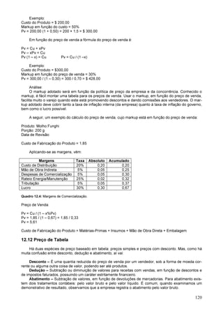 120
Exemplo:
Custo do Produto = $ 200,00
Markup em função do custo = 50%
Pv = 200,00 (1 + 0,50) = 200 × 1,5 = $ 300,00
Em função do preço de venda a fórmula do preço de venda é:
Pv = Cu + xPv
Pv – xPv = Cu
Pv (1 – x) = Cu Pv = Cu / (1 –x)
Exemplo:
Custo do Produto = $300,00
Markup em função do preço de venda = 30%
Pv = 300,00 / (1 – 0,30) = 300 / 0,70 = $ 428,00
Análise:
O markup adotado será em função da política de preço da empresa e da concorrência. Conhecido o
markup, é fácil montar uma tabela para os preços de venda. Usar o markup, em função do preço de venda,
facilita muito o varejo quando este está promovendo descontos e dando comissões aos vendedores. O mar-
kup adotado deve cobrir tanto a taxa de inflação interna (da empresa) quanto à taxa de inflação do governo,
bem como o lucro possível.
A seguir, um exemplo do cálculo do preço de venda, cujo markup está em função do preço de venda:
Produto: Molho Funghi
Porção: 200 g
Data de Revisão:
Custo de Fabricação do Produto = 1,85
Aplicando-se as margens, vêm:
Margens Taxa Absoluto Acumulado
Custo de Distribuição 20% 0,20 0,20
Mão de Obra Indireta 5% 0,05 0,25
Despesas de Comercialização 5% 0,05 0,30
Rateio Energia/Manutenção 25% 0,02 0,32
Tributação 5% 0,05 0,37
Lucro 30% 0,30 0,67
Quadro 12.4: Margens de Comercialização.
Preço de Venda:
Pv = Cu / (1 – x%Pv)
Pv = 1,85 / (1 – 0,67) = 1,85 / 0,33
Pv = 5,61
Custo de Fabricação do Produto = Matérias-Primas + Insumos + Mão de Obra Direta + Embalagem
12.12 Preço de Tabela
Há duas espécies de preço baseado em tabela: preços simples e preços com desconto. Mas, como há
muita confusão entre desconto, dedução e abatimento, aí vai:
Desconto – É uma quantia reduzida do preço de venda por um vendedor, sob a forma de moeda cor-
rente ou alguma outra coisa de valor, podendo ser até produtos.
Dedução – Subtração ou diminuição de valores para receitas com vendas, em função de descontos e
de impostos faturados, possuindo um caráter estritamente financeiro.
Abatimento – Subtração de valores, em função de devoluções de mercadorias. Para abatimento exis-
tem dois tratamentos contábeis: pelo valor bruto e pelo valor líquido. É comum, quando examinamos um
demonstrativo de resultado, observamos que a empresa registra o abatimento pelo valor bruto.
 