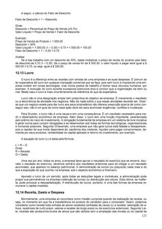 121
A seguir, o cálculo do Fator de Desconto:
Fator de Desconto = 1 – Desconto
Onde:
Desconto = Percentual do Preço de Venda (x% Pv)
Valor Líquido = Preço de Venda × Fator de Desconto
Exemplo:
Preço de Venda do Produto = 1.000,00
Desconto = 30%
Valor Líquido = 1.000,00 (1 – 0,30) = 0,70 × 1.000,00 = 700,00
Fator de Desconto = 1 – 0,30 = 0,70
Análise:
Se a loja trabalha com um desconto de 30%, basta multiplicar o preço de venda do produto pelo fator
de desconto de 0,70 (1 – 0,30). Se o preço de venda for de $ 500,00, o valor líquido a pagar será igual a $
500,00 × 0,70, ou seja, igual a $ 350,00.
12.13 Lucro
O lucro é a diferença entre as receitas com vendas de uma empresa e as suas despesas. É comum se
ter expectativa de lucro em qualquer transação comercial que se faça, pois sem lucro é impossível uma em-
presa investir em novas tecnologias, criar novos postos de trabalho e treinar seus recursos humanos, por
exemplo. A evolução do lucro durante sucessivos exercícios leva a concluir que a organização vai bem ou
mal. Neste caso o lucro é mais uma ferramenta de referência do que de expectativa.
Lucro não é uma designação ampla nem prescritiva do objetivo da empresa. É meramente o resultado
ou a decorrência da atividade nos negócios. Não diz nada sobre o que essas atividades deverão ser. Dizer-
se que um negócio existe para dar lucro aos seus proprietários não oferece prescrição acerca de como con-
seguir isso, não é um guia de como essa ação deve ser para acomodar exigências, conflitos e mudanças.
Para Drucker, o lucro não é uma causa e sim uma consequência. É um resultado necessário para me-
dir o desempenho econômico da empresa. Além disso, o lucro tem uma função importante, caracterizada
pelo prêmio do risco de investimento. A obrigação fundamental da empresa em um sistema de livre iniciativa
é gerar lucros para cumprir obrigações e se desenvolver sob todas as formas tecnológicas, organizacionais
e humanas possíveis. Segundo Chiavenato, uma empresa que não gere lucros está fadada a desaparecer,
pois a rapidez de sua morte dependerá da: paciência dos credores, liquidez para pagar compromissos, de-
manda por seus produtos, rentabilidade do capital aplicado e retorno do investimento, por exemplo.
A equação do lucro (L) é dada pela fórmula:
L = R – G
Onde:
R = Receita
G = Gasto
Uma vez por ano, todos os anos, a empresa deve apurar o resultado do exercício que se encerra. Apu-
rado o resultado do exercício, devemos somá-lo aos resultados anteriores para se chegar a um resultado
acumulado, que aparece no balanço patrimonial. A demonstração de lucros (ou prejuízos) nada mais é do
que a exposição do que ocorreu na empresa, sob o aspecto econômico e financeiro.
Apurado o lucro de um período, após todas as deduções legais e contratuais, a administração pode
propor sua permanência na empresa (retenção de lucros) ou distribuição aos sócios. Esta última, se malfei-
ta, pode provocar a descapitalização. A distribuição de lucros, portanto, é uma das formas da empresa re-
munerar o capital investido.
12.14 Receita, Gasto e Despesa
Normalmente, uma empresa só reconhece como missão cumprida quando da realização de receita, ou
seja, no momento em que há a transferência do produto do vendedor para o comprador. Assim, podemos
considerar como receita toda entrada de ativos recebidos (entradas de caixa) ou a receber (alienação de a-
tivos, recebíveis de curto prazo, valores a receber de longo prazo ou de exercícios anteriores). Segundo Lei-
te, receitas são acréscimos brutos de ativos que são obtidos sem a ampliação das dívidas ou do capital da
 