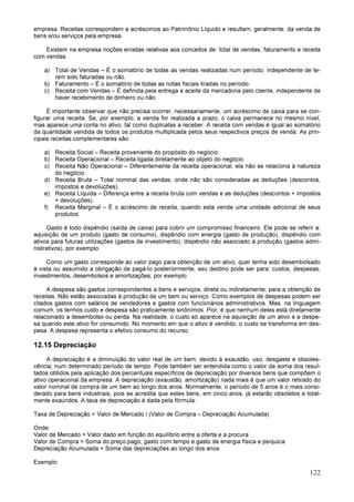 122
empresa. Receitas correspondem a acréscimos ao Patrimônio Líquido e resultam, geralmente, da venda de
bens e/ou serviços pela empresa.
Existem na empresa noções erradas relativas aos conceitos de: total de vendas, faturamento e receita
com vendas.
a) Total de Vendas – É o somatório de todas as vendas realizadas num período, independente de te-
rem sido faturadas ou não.
b) Faturamento – É o somatório de todas as notas fiscais tiradas no período.
c) Receita com Vendas – É definida pela entrega e aceite da mercadoria pelo cliente, independente de
haver recebimento de dinheiro ou não.
É importante observar que não precisa ocorrer, necessariamente, um acréscimo de caixa para se con-
figurar uma receita. Se, por exemplo, a venda for realizada a prazo, o caixa permanece no mesmo nível,
mas aparece uma conta no ativo, tal como duplicatas a receber. A receita com vendas é igual ao somatório
da quantidade vendida de todos os produtos multiplicada pelos seus respectivos preços de venda. As prin-
cipais receitas complementares são:
a) Receita Social – Receita proveniente do propósito do negócio.
b) Receita Operacional – Receita ligada diretamente ao objeto do negócio.
c) Receita Não Operacional – Diferentemente da receita operacional, ela não se relaciona à natureza
do negócio.
d) Receita Bruta – Total nominal das vendas, onde não são consideradas as deduções (descontos,
impostos e devoluções).
e) Receita Líquida – Diferença entre a receita bruta com vendas e as deduções (descontos + impostos
+ devoluções).
f) Receita Marginal – É o acréscimo de receita, quando esta vende uma unidade adicional de seus
produtos.
Gasto é todo dispêndio (saída de caixa) para cobrir um compromisso financeiro. Ele pode se referir a:
aquisição de um produto (gasto de consumo), dispêndio com energia (gasto de produção), dispêndio com
ativos para futuras utilizações (gastos de investimento), dispêndio não associado à produção (gastos admi-
nistrativos), por exemplo.
Como um gasto corresponde ao valor pago para obtenção de um ativo, quer tenha sido desembolsado
à vista ou assumido a obrigação de pagá-lo posteriormente, seu destino pode ser para: custos, despesas,
investimentos, desembolsos e amortizações, por exemplo.
A despesa são gastos correspondentes a bens e serviços, direta ou indiretamente, para a obtenção de
receitas. Não estão associadas à produção de um bem ou serviço. Como exemplos de despesas podem ser
citados gastos com salários de vendedores e gastos com funcionários administrativos. Mas, na linguagem
comum, os termos custo e despesa são praticamente sinônimos. Pior, é que nenhum deles está diretamente
relacionado a desembolso ou perda. Na realidade, o custo só aparece na aquisição de um ativo e a despe-
sa quando este ativo for consumido. No momento em que o ativo é vendido, o custo se transforma em des-
pesa. A despesa representa o efetivo consumo do recurso.
12.15 Depreciação
A depreciação é a diminuição do valor real de um bem, devido à exaustão, uso, desgaste e obsoles-
cência, num determinado período de tempo. Pode também ser entendida como o valor da soma dos resul-
tados obtidos pela aplicação dos percentuais específicos de depreciação por diversos bens que compõem o
ativo operacional da empresa. A depreciação (exaustão, amortização) nada mais é que um valor retirado do
valor nominal de compra de um bem ao longo dos anos. Normalmente, o período de 5 anos é o mais consi-
derado para bens industriais, pois se acredita que estes bens, em cinco anos, já estarão obsoletos e total-
mente exauridos. A taxa de depreciação é dada pela fórmula:
Taxa de Depreciação = Valor de Mercado / (Valor de Compra – Depreciação Acumulada)
Onde:
Valor de Mercado = Valor dado em função do equilíbrio entre a oferta e a procura
Valor de Compra = Soma do preço pago, gasto com tempo e gasto de energia física e psíquica
Depreciação Acumulada = Soma das depreciações ao longo dos anos
Exemplo:
 