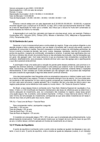 123
Veículo comprado no ano 2000 = $ 50.000,00
Depreciação/Ano = 20% do valor de compra
Período = 3 anos
Depreciação Acumulada = (0,20 × 50.000) 3 = $ 30.000,00
Valor de Mercado = $ 25.000,00
Taxa de Depreciação = 25.000 / (50.000 – 30.000) = 25.000 / 20.000 = 1,25
Análise:
Embora o veículo esteja com um valor depreciado de $ 20.000,00 (50.000,00 – 30.000,00), é possível
encontrar alguém que o compre por $ 25.000,00, ou seja, 25% a mais que teoricamente deveria ter. Então,
se a taxa de depreciação for maior que a unidade, isso indica que o veículo foi muito bem conservado ou
existe escassez do mesmo no mercado.
A depreciação é um custo fixo, calculado com base em uma taxa anual, como, por exemplo: Prédios e
Construções (4%); Veículos (20%); Ônibus (25%); Móveis e Utensílios (10%); Máquinas e Equipamentos
(10%); Ferramentas (20%).
12.16 Gerência do Lucro
Gerenciar o lucro é imprescindível para a continuidade do negócio. Exige uma postura diligente e uma
atenção dirigida a toda a cadeia produtiva, que vai desde o fornecedor até o serviço pós-venda, quando a
satisfação do consumidor é medida. Para tal é necessário conhecer e dispor de informações pertinentes, de
forma a orientar a tomada de decisão, tais como: custos, despesas, resultados, retornos do investimento,
pontos de equilíbrio, margens de contribuição, simulações e cenários. A parcela mais significativa dos cus-
tos fixos e indiretos não provém de produtos físicos ou das atividades da produção, mas de transações que,
em geral, não agregam valor. Com esse raciocínio é que as empresas mais competentes e proativas têm
analisado, detalhadamente, seus processos, tentando eliminar tudo o que não agrega valor e aperfeiçoando
o que não é possível ainda eliminar.
A automação é hoje uma saída para a solução de grande parte desses problemas, pois promove a in-
tegração dos diversos sistemas. A padronização é outra prática que colabora muito na eliminação de ativi-
dade improdutivas, pela estabilidade que promove nas operações produtivas, evitando falhas e inspeções
desnecessárias. É bem verdade que muitas atividades que não agregam valor ao produto são indispensá-
veis para a saúde da organização e algumas delas devem continuar existindo.
Uma das preocupações mais frequentes entre os empresários pequenos e médios é saber qual o lucro
ou o retorno ideal para o seu negócio. Primeiro é importante distinguir lucro de retorno. Um lucro pode pare-
cer excelente e não representar um bom retorno quando comparado ao investimento feito. Que retorno seria
um bom valor para remunerar o capital aplicado? Se o investidor não tem uma ideia de retorno para o seu
negócio pode pensar numa referência muito usada no mundo inteiro – Os Títulos do Governo Federal.
No Brasil, a taxa desses títulos é conhecida como Taxa Selic (Sistema Especial de Liquidação e Cus-
tódia). A Selic e o CDI (Certificado de Depósito Interbancário) são taxas de referência para se determinar o
retorno adequado do investimento, pois, se o empresário não investisse no negócio, essas taxas seriam
uma opção segura. Há, no entanto, outra variável importante – O Risco. A taxa interna de retorno (TIR) é o
valor mínimo de remuneração do investimento; corresponde ao que seria obtido investindo-se em taxas li-
vres de risco mais um prêmio pelo risco (lucro). Assim:
TIR (%) = Taxa Livre de Risco + Taxa de Risco
Para compreender melhor, acompanhe o seguinte:
Taxa Selic = 14% ao ano
Taxa de Inflação = 6% ao ano
Taxa de Risco País = 3% ano
Taxa de Risco do Negócio = 5% ao ano
O investidor por precaução elege a TIR = 30% ao ano, que é considerada alta profissionalmente, numa
atitude bastante conservadora. Todo este estudo mostra que, se margem de lucro não for maior do que 30%
ao ano, é melhor deixar o dinheiro aplicado em fundos de investimento de um banco.
12.17 Ponto de Equilíbrio
O ponto de equilíbrio é conhecido como o ponto onde as receitas se igualam às despesas e que, por-
tanto, o lucro é zero. O ponto de equilíbrio, onde a receita se iguala às despesas (custos), é um indicador
 