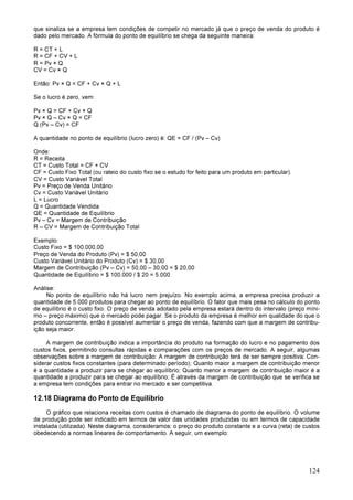 124
que sinaliza se a empresa tem condições de competir no mercado já que o preço de venda do produto é
dado pelo mercado. A fórmula do ponto de equilíbrio se chega da seguinte maneira:
R = CT + L
R = CF + CV + L
R = Pv × Q
CV = Cv × Q
Então: Pv × Q = CF + Cv × Q + L
Se o lucro é zero, vem:
Pv × Q = CF + Cv × Q
Pv × Q – Cv × Q = CF
Q (Pv – Cv) = CF
A quantidade no ponto de equilíbrio (lucro zero) é: QE = CF / (Pv – Cv)
Onde:
R = Receita
CT = Custo Total = CF + CV
CF = Custo Fixo Total (ou rateio do custo fixo se o estudo for feito para um produto em particular).
CV = Custo Variável Total
Pv = Preço de Venda Unitário
Cv = Custo Variável Unitário
L = Lucro
Q = Quantidade Vendida
QE = Quantidade de Equilíbrio
Pv – Cv = Margem de Contribuição
R – CV = Margem de Contribuição Total
Exemplo:
Custo Fixo = $ 100.000,00
Preço de Venda do Produto (Pv) = $ 50,00
Custo Variável Unitário do Produto (Cv) = $ 30,00
Margem de Contribuição (Pv – Cv) = 50,00 – 30,00 = $ 20,00
Quantidade de Equilíbrio = $ 100.000 / $ 20 = 5.000
Análise:
No ponto de equilíbrio não há lucro nem prejuízo. No exemplo acima, a empresa precisa produzir a
quantidade de 5.000 produtos para chegar ao ponto de equilíbrio. O fator que mais pesa no cálculo do ponto
de equilíbrio é o custo fixo. O preço de venda adotado pela empresa estará dentro do intervalo (preço míni-
mo – preço máximo) que o mercado pode pagar. Se o produto da empresa é melhor em qualidade do que o
produto concorrente, então é possível aumentar o preço de venda, fazendo com que a margem de contribu-
ição seja maior.
A margem de contribuição indica a importância do produto na formação do lucro e no pagamento dos
custos fixos, permitindo consultas rápidas e comparações com os preços de mercado. A seguir, algumas
observações sobre a margem de contribuição: A margem de contribuição terá de ser sempre positiva; Con-
siderar custos fixos constantes (para determinado período); Quanto maior a margem de contribuição menor
é a quantidade a produzir para se chegar ao equilíbrio; Quanto menor a margem de contribuição maior é a
quantidade a produzir para se chegar ao equilíbrio; É através da margem de contribuição que se verifica se
a empresa tem condições para entrar no mercado e ser competitiva.
12.18 Diagrama do Ponto de Equilíbrio
O gráfico que relaciona receitas com custos é chamado de diagrama do ponto de equilíbrio. O volume
de produção pode ser indicado em termos de valor das unidades produzidas ou em termos de capacidade
instalada (utilizada). Neste diagrama, consideramos: o preço do produto constante e a curva (reta) de custos
obedecendo a normas lineares de comportamento. A seguir, um exemplo:
 