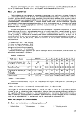 127
Resposta: Embora o produto E tenha a maior margem de contribuição, a contribuição do produto B, em
função da matéria-prima, é maior. Logo, a prioridade em produzir e vender é do produto B.
12.22 Lote Econômico
A administração da empresa deve se preocupar em seguir caminhos que levem a empresa efetivamen-
te à lucratividade. O planejamento deve ser otimizado no sentido de se conseguir custos mínimos e lotes de
produção, economicamente, viáveis, isto é, determinar o ótimo a produzir e vender. Lote econômico é a di-
mensão do lote a produzir, cujo custo total é mínimo. Coletados os principais parâmetros se torna fácil mon-
tar sistemas para a busca de soluções. As soluções podem ser dos tipos: Tabular; Geométrica; Algébrica.
Como existem importantes diferenças de custo entre as várias dimensões de lote de produção, uma análise
deverá ser levada em conta, cujo propósito é determinar aquela dimensão que minimiza o custo total. Esta é
a dimensão ótima a produzir.
Existem muitas fórmulas de lote econômico. Consequentemente, é importante compreender as razões
dessas diferenças. É comum a aplicação sistemática de um modelo matemático, com a finalidade de encon-
trar a quantidade por lote para cada tipo de item a produzir, para o qual se quer ter custo mínimo. O método
tabular é utilizado na solução de um problema onde existem várias alternativas a produzir. A seguir, um e-
xemplo do cálculo do lote econômico a produzir para um pequeno conjunto de valores viáveis, como por e-
xemplo: 100, 200, 400, 600, 800, 1.200. A dimensão econômica do lote deverá ser determinada a partir dos
seguintes dados:
D = Dimensão por ano = 2.400 unidades
A = Custo por ordem de serviço = 12,00
C = Custo por unidade produzida = 1,00
d = Demanda mínima = 10 unidades/dia
m = Demanda máxima = 50 unidades/dia
I = Percentual de encargos financeiros que gravam o estoque (seguro, armazenagem, custo do capital, ob-
solescência, deterioração) = 20%/ano
A seguir, um exemplo:
Fatores de Custo Fórmula Q Q Q Q Q Q
100 200 400 600 800 1.200
Número de Ordens por Ano N D/Q 24 12 6 4 3 2
Custo Total de Preparação CTP N x A
(1)
288 144 72 48 36 12
Custo Direto Total CDT C x N x Q
(2)
2.400 2.400 2.400 2.400 2.400 2.400
Custo Total de Manutenção
De Estoque
CTME (Q/2) (1 – d/m) CI
(3)
8 16 32 48 64 192
Custo Total CT (1) + (2) + (3) 2.696 2.560 2.504 2.496 2.500 2.604
Custo Unitário Cu CT / CDT 1,123 1,067 1,043 1,040 1,042 1,085
Quadro 12.7: Lote Econômico.
Para maior esclarecimento, a seguir, está sendo feito o cálculo para CTME para uma quantidade igual
a 100 unidades:
CTME = 100/2 (1 – 10/50) 1 x 0,20 = 50 (1 – 1/5) 0,20 = 50 (4/5) 0,20 = 40 x 0,20 = 8
Observações: A linha de custo direto total é de 2.400,00 para todos os valores de Q (quantidade); Dada a
hipótese de que os custos diretos são constantes por unidade, esse custo é independente do tamanho do
lote e, portanto, não possui influência nos diferenciais de custo entre alternativas; O custo total mínimo é de
2.496,00 para uma quantidade de 600 unidades (Lote Econômico); Para a quantidade de 600 unidades o
custo total de preparação (CTP) é igual ao custo total de manutenção de estoque (CTME).
Teste de Aferição de Conhecimento
01 – Qual o fator básico na determinação do preço de venda?
( ) Subjetividade ( ) Valor agregado ( ) Custo ( ) Valor de mercado
 