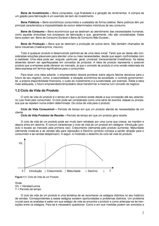 2
Bens de Investimento – Bens comprados, cuja finalidade é a geração de rendimentos. A compra de
um galpão para fabricação é um exemplo de bem de investimento.
Bens Públicos – Bens econômicos consumidos e custeados de forma coletiva. Bens públicos têm por
principal característica a impossibilidade de excluir determinados indivíduos de seu consumo.
Bens de Consumo – Bens econômicos que se destinam ao atendimento das necessidades humanas,
como aquelas embutidas nos processos de fabricação e que, geralmente, não são consideradas. Estes
bens podem ser: Bens de Consumo Durável e Bens de Consumo Não Durável .
Bens de Produção – Bens que se destinam a produção de outros bens. São também chamados de
bens industriais (matéria-prima, insumo).
Todo e qualquer produto é desenvolvido partindo-se de uma ideia inicial. Tanto que as ideias são con-
sideradas soluções plausíveis para atender uma ou mais necessidades, desde que sejam confrontadas com
a realidade. Uma ideia pode ser: singular, particular, geral, universal, transcendental (metafísica). As ideias
atraentes devem ser aperfeiçoadas em conceitos de produtos. A ideia de produto representa o possível
produto que a empresa pode oferecer ao mercado, já que o conceito de produto é uma versão elaborada da
ideia expressa em termos significativos para o consumidor.
Para levar uma ideia adiante, o empreendedor deverá ponderar sobre alguns fatores decisivos para o
futuro de seu negócio, como: a sazonalidade, a situação econômica da sociedade, o controle governamen-
tal, a própria disponibilidade financeira, o custo do investimento e a lucratividade, por exemplo. Eleita a ideia
mais adequada, o futuro empreendedor/empresário deve transformar a mesma num conceito de negócio.
1.2 Ciclo de Vida do Produto
O ciclo de vida do produto é o tempo em que o produto existe desde a sua concepção até seu abando-
no (uso final) pelo consumidor. O ciclo pode ser considerado como uma série de eventos, etapas ou proces-
sos que se repetem numa ordem determinada. Os ciclos de vida para o produto:
Ciclo de Vida Consumível – Período de tempo em que um produto atende às necessidades de um
cliente.
Ciclo de Vida Produtor de Receita – Período de tempo em que um produto gera receita.
O ciclo de vida de um produto pode ser muito bem retratado por uma curva que cresce, se mantém e
depois entra em declínio. É comum caracterizar o ciclo de vida de um produto em estágios: Introdução (pro-
duto é levado ao mercado pela primeira vez); Crescimento (demanda pelo produto aumenta); Maturidade
(demanda nivela-se e as vendas são para reposição) e Declínio (produto começa a perder atração para o
consumidor e as vendas despencam). A seguir, é mostrado o desenho do ciclo de vida do produto:
V/L
0 Introdução | Crescimento | Maturidade | Declínio | T
Figura 1.1: Ciclo de Vida de um Produto.
Onde:
V/L = Vendas/Lucros
T = Período de tempo
O ciclo de vida de um produto é uma tentativa de se reconhecer os estágios distintos no seu histórico
de vendas. Correspondentes a esses estágios existem oportunidades e problemas distintos. Um problema
crucial para os analistas é saber em que estágio de vida se encontra o produto e como antecipar-se às tran-
sições entre os estágios. Para tal é necessário questionar: Como e em que medidas podem ser previstos a
 