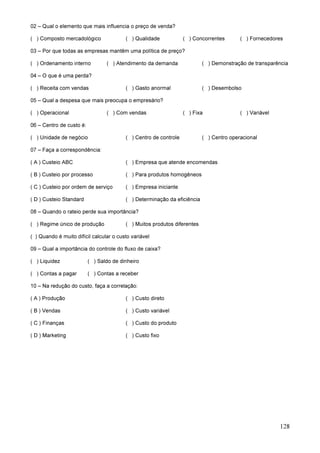 128
02 – Qual o elemento que mais influencia o preço de venda?
( ) Composto mercadológico ( ) Qualidade ( ) Concorrentes ( ) Fornecedores
03 – Por que todas as empresas mantêm uma política de preço?
( ) Ordenamento interno ( ) Atendimento da demanda ( ) Demonstração de transparência
04 – O que é uma perda?
( ) Receita com vendas ( ) Gasto anormal ( ) Desembolso
05 – Qual a despesa que mais preocupa o empresário?
( ) Operacional ( ) Com vendas ( ) Fixa ( ) Variável
06 – Centro de custo é:
( ) Unidade de negócio ( ) Centro de controle ( ) Centro operacional
07 – Faça a correspondência:
( A ) Custeio ABC ( ) Empresa que atende encomendas
( B ) Custeio por processo ( ) Para produtos homogêneos
( C ) Custeio por ordem de serviço ( ) Empresa iniciante
( D ) Custeio Standard ( ) Determinação da eficiência
08 – Quando o rateio perde sua importância?
( ) Regime único de produção ( ) Muitos produtos diferentes
( ) Quando é muito difícil calcular o custo variável
09 – Qual a importância do controle do fluxo de caixa?
( ) Liquidez ( ) Saldo de dinheiro
( ) Contas a pagar ( ) Contas a receber
10 – Na redução do custo, faça a correlação:
( A ) Produção ( ) Custo direto
( B ) Vendas ( ) Custo variável
( C ) Finanças ( ) Custo do produto
( D ) Marketing ( ) Custo fixo
 