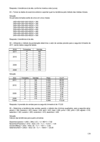 130
Resposta: A tendência é de alta, conforme mostra a reta (curva).
03 – Tomar os dados do exercício anterior e apontar qual é a tendência pelo método das médias móveis.
Solução:
Os períodos tomados serão de cinco em cinco meses:
(400+450+500+350+200)/5 = 380
(450+500+350+200+450)/5 = 390
(500+350+200+450+350)/5 = 370
(350+200+450+350+450)/5 = 360
(200+450+350+450+550)/5 = 400
(450+350+450+550+600)/5 = 480
(350+450+550+600+550)/5 = 500
(450+550+600+550+800)/5 = 590
Resposta: A tendência é de alta.
04 – Utilizando o método da ponderação determine o valor de vendas previsto para o segundo trimestre de
2011, sendo dada a seguinte tabela.
Anos Trimestres Vendas
2011 1º 180
2010
4º 170
3º 160
2º 165
1º 180
2009
4º 170
3º 160
2° 165
1º 175
2008 4º 175
Solução:
Ano Trimestre Vendas Peso V x P
2011 1º 180 0,500 90,00
2010
4º 170 0,250 42,50
3º 160 0,125 20,00
2º 165 0,062 10,23
1º 180 0,031 5,58
2009
4º 170 0,016 2,72
3º 160 0,008 1,28
2º 165 0,004 0,66
1º 175 0,002 0,35
2008 4º 175 0,001 0,17
Totais 0,999 173,50
Resposta: A previsão de vendas para os segundo trimestre é de 173,50
05 – Determine a tendência das vendas usando o método dos mínimos quadrados, para a seguinte série:
janeiro = 364; fevereiro = 423; março = 434; abril = 423; maio = 409; junho = 362; julho = 229; agosto = 316;
setembro = 323; outubro = 420; novembro = 410; dezembro = 450.
Solução:
Cálculo das tendências para quatro amostras:
Dezembro/Janeiro = (450 – 364) / (12 – 1) = 86/11 = 7,82
Novembro/Fevereiro = (410 – 423) / (10 – 1) = – 13 /9 = – 1,44
Outubro/Março = (420 – 434) / (8 – 1) = – 14/7 = – 2,00
Setembro/Abril = (3423 – 423) / (6 – 1) = – 100/5 = – 20,00
 