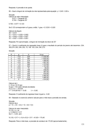 131
Resposta: A previsão é de queda.
06 – Qual o ângulo de inclinação da reta representada pela equação: y = 0,48 + 0,65 x
Solução:
Cálculo do valor interpolado:
0,577 = Tangente 30°
0,700 = Tangente 35°
0,700 – 0,577 = 0,123
Se 0,123 correspondem a 5 graus, então: 1 grau = 0,123/5 = 0,025
Cálculo do ângulo:
30° = 0,577
31° = 0,577 + 0,025 = 0,602
32° = 0,602 + 0,025 = 0,627
33° = 0,627 + 0,025 = 0,651
Resposta: Por aproximação, o ângulo de inclinação da reta é de 33°
07 – Qual é o coeficiente de regressão linear (t) para o resultado do período de janeiro até dezembro: 224;
363;274; 263; 249; 202; 70; 156; 163; 234; 236; 270.
Solução:
P p V V x p
1 – 5,5 224 – 1.232,00
2 – 4,5 363 – 1.633,50
3 – 3,5 274 – 959,00
4 – 2,5 263 – 657,50
5 – 1,5 249 – 373,50
6 – 0,5 202 – 101,00
7 + 0,5 70 35,00
8 + 1,5 156 234,00
9 + 2,5 163 407,00
10 + 3,5 234 819,00
11 + 4,5 236 1.062,00
12 + 5,5 270 1.485,00
0 2.604 – 914,00
Cálculo de t::
t = S (p x V)/ S (pp)
S (pp) = 143 (valor retirado da tabela)
S (p x V) = – 914,00
t = – 914,00/143 = – 6,40 t = – 6,40
Resposta: O coeficiente de regressa linear é igual a – 6,40
08 – Baseado no exercício anterior calcular para o mês treze a previsão de vendas.
Solução:
Cálculo de p:
p = 13 – (12 – 5,5) = 13 – 6,5 = 6,5
Cálculo do valor interpolado:
Vi (15) = x + pt
x = 2.604/12 = 217
Se t = – 6,40, vem:
Vi (15) = 217 + (– 6,4 x 6,5) = 217 – 41,60 = 175,40
Resposta: Para o mês treze, a previsão de vendas é de 175,00 (aproximadamente)..
 