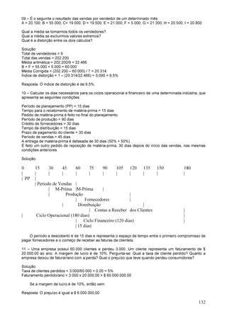 132
09 – É o seguinte o resultado das vendas por vendedor de um determinado mês:
A = 20.100; B = 55.000; C= 19.000; D = 19.500; E = 21.000; F = 5.000; G = 21.300; H = 20.500; I = 20.800
Qual a média se tomarmos todos os vendedores?
Qual a média se excluirmos valores extremos?
Qual é a distorção entre os dois cálculos?
Solução:
Total de vendedores = 9
Total das vendas = 202.200
Média aritmética = 202.200/9 = 22.466
B + F = 55.000 + 5.000 = 60.000
Média Corrigida = (202.200 – 60.000) / 7 = 20.314
Índice de distorção = 1 – (20.314/22.466) = 0,095 = 9,5%
Resposta: O índice de distorção é de 9,5%.
10 – Calcular os dias necessários para os ciclos operacional e financeiro de uma determinada indústria, que
apresenta as seguintes condições:
Período de planejamento (PP) = 15 dias
Tempo para o recebimento de matéria-prima = 15 dias
Pedido de matéria-prima é feito no final do planejamento.
Período de produção = 90 dias
Crédito de fornecedores = 30 dias
Tempo de distribuição = 15 dias
Prazo de pagamento do cliente = 30 dias
Período de vendas = 45 dias
A entrega de matéria-prima é defasada de 30 dias (50% + 50%).
É feito um outro pedido de reposição de matéria-prima, 30 dias depois do início das vendas, nas mesmas
condições anteriores.
Solução:
0 15 30 45 60 75 90 105 120 135 150 180
| | | | | | | | | | | |
| PP |
| Período de Vendas |
| M-Prima |M-Prima |
| Produção |
| Fornecedores |
| Distribuição |
| Contas a Receber dos Clientes |
| Ciclo Operacional (180 dias) |
| Ciclo Financeiro (120 dias) |
| 15 dias|
O período a descoberto é de 15 dias e representa o espaço de tempo entre o primeiro compromisso de
pagar fornecedores e o começo de receber as faturas da clientela.
11 – Uma empresa possui 60.000 clientes e perdeu 3.000. Um cliente representa um faturamento de $
20.000,00 ao ano. A margem de lucro é de 10%. Pergunta-se: Qual a taxa de cliente perdido? Quanto a
empresa deixou de faturar/ano com a perda? Qual o prejuízo que teve quando perdeu consumidores?
Solução:
Taxa de clientes perdidos = 3.000/60.000 = 0,05 = 5%
Faturamento perdido/ano = 3.000 x 20.000,00 = $ 60.000.000,00
Se a margem de lucro é de 10%, então vem:
Resposta: O prejuízo é igual a $ 6.000.000,00
 
