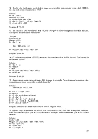 133
12 – Qual o valor líquido que o cliente terá de pagar por um produto, cujo preço de venda é de $ 1.000,00,
se a loja está dando um desconto de 30%?
Solução:
Pv = $ 1.000,00
Desconto (D) = 30%
VL = Valor líquido = Pv – DPv
VL = Pv (1 – D) = Pv (1 – 0,30) = Pv x 0,70
VL = 1.000 x 0,70 = 700
Resposta: $ 700,00
13 – Se o custo de uma mercadoria é de $ 400,00 e a margem de comercialização deve ser 50% do custo,
qual o preço de venda desta mercadoria?
Solução:
Custo = 400,00
Margem = 50%
Pv = Cu (1 + x)
Se x = 50%, então vem:
Pv = 400 (1 + 0,50) = 400 x 1,50 = 600
Resposta: $ 600,00
14 – O custo de um produto é $ 500,00 e a margem de comercialização é de 80% do custo. Qual o preço de
venda deste produto?
Solução:
Pv = Cu (1 + x)
Cu = 500,00
x = 80%
Pv = 500 (1 + 0,80) = 500 x 1,80 = 900,00
Pv = $ 900,00
Resposta: $ 900,00
15 – Suponha que nossa margem é igual a 50% do custo de produção. Pergunta-se qual o desconto máxi-
mo que se pode dar ao consumidor na tabela de venda?
Solução:
Se markup = 50%Cu, vem:
Pv = Cu (1 + 0,50) = 1,5 Cu
Cu = Pv/1,5
Pv – D = Cu (condição do problema)
Pv – D = Pv/1,5
D = Pv – Pv/1,5 = (1,5Pv – Pv) /1,5
D = Pv (1,5 – 1) /1,5; D = Pv (0,50/1,50)
D = Pv x 0,33; D = 33%Pv
Resposta: Desconto terá de ser no máximo de 33% do preço de venda.
16 – Qual o preço de venda de um produto, cujo custo unitário é de $ 3,00 para as seguintes condições:
custo de comercialização é igual a 35% do faturamento e margem de lucro desejada é igual a 15% do fatu-
ramento.
Solução:
Custo = 3,00
Margem em função do Pv = 35% + 15% = 50%
Pv = Cu + 0,50 x Pv
Pv – 0,5Pv = Cu
Pv (1 – 0,50) = Cu
 