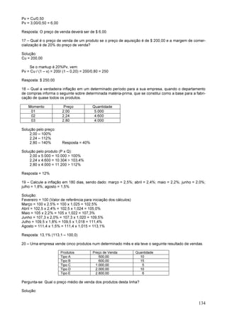 134
Pv = Cu/0,50
Pv = 3,00/0,50 = 6,00
Resposta: O preço de venda deverá ser de $ 6,00.
17 – Qual é o preço de venda de um produto se o preço de aquisição é de $ 200,00 e a margem de comer-
cialização é de 20% do preço de venda?
Solução:
Cu = 200,00
Se o markup é 20%Pv, vem:
Pv = Cu / (1 – x) = 200/ (1 – 0,20) = 200/0,80 = 250
Resposta: $ 250,00
18 – Qual a verdadeira inflação em um determinado período para a sua empresa, quando o departamento
de compras informa o seguinte sobre determinada matéria-prima, que se constitui como a base para a fabri-
cação de quase todos os produtos.
Momento Preço Quantidade
01 2,00 5.000
02 2,24 4.600
03 2,80 4.000
Solução pelo preço:
2,00 – 100%
2,24 – 112%
2,80 – 140% Resposta = 40%
Solução pelo produto (P x Q):
2,00 x 5.000 = 10.000 > 100%
2,24 x 4.600 = 10.304 > 103,4%
2,80 x 4.000 = 11.200 > 112%
Resposta = 12%
19 – Calcule a inflação em 180 dias, sendo dado: março = 2,5%; abril = 2,4%; maio = 2,2%; junho = 2,0%;
julho = 1,8%; agosto = 1,5%
Solução:
Fevereiro = 100 (Valor de referência para iniciação dos cálculos)
Março = 100 x 2,5% = 100 x 1,025 = 102,5%
Abril = 102,5 x 2,4% = 102,5 x 1,024 = 105,0%
Maio = 105 x 2,2% = 105 x 1,022 = 107,3%
Junho = 107,3 x 2,0% = 107,3 x 1,020 = 109,5%
Julho = 109,5 x 1,8% = 109,5 x 1,018 = 111,4%
Agosto = 111,4 x 1,5% = 111,4 x 1,015 = 113,1%
Resposta: 13,1% (113,1 – 100,0)
20 – Uma empresa vende cinco produtos num determinado mês e ela teve o seguinte resultado de vendas.
Produtos Preço de Venda Quantidade
Tipo A 500,00 10
Tipo B 600,00 15
Tipo C 1.000,00 5
Tipo D 2.000,00 10
Tipo E 2.800,00 6
Pergunta-se: Qual o preço médio de venda dos produtos desta linha?
Solução:
 