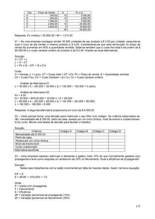 135
Tipo Preço de Venda Q Pv x Q
A 500,00 10 5.000,00
B 600,00 15 9.000,00
C 1.000,00 5 5.000,00
D 2.000,00 10 20.000,00
E 2.800,00 6 16.800,00
46 55.800,00
Resposta: Pv (médio) = 55.800,00 / 46 = 1.213,00
21 – Se uma empresa consegue vender 30.000 unidades de seu produto a $ 5,00 por unidade, pergunta-se
qual o lucro se ela vender o mesmo produto a $ 4,00, considerando-se que esta diminuição no preço de
venda faz aumentar em 60% a quantidade vendida. Sabe-se também que o custo fixo total é da ordem de $
90.000,00 e o custo variável unitário do produto é de $ 2,00. Analise as duas alternativas.
Solução:
V = CT + L
L = V – CT
L = Pv x Q – (CF + Q x Cv)
Onde:
V = Vendas; L = Lucro; CT = Custo total = CF +CV; Pv = Preço de venda; Q = Quantidade vendida
CF = Custo Fixo; CV = Custo Variável = Q x Cv; Cv = Custo variável unitário
Análise da Alternativa 01:
L = 30.000 x 5 – (90.000 + 30.000 x 2) = 150.000 – 150.000 = 0 (zero)
Análise da Alternativa 02:
Pv = 4,00
Q = 30.000 + 60%30.000 = 30.000 x 1,6 = 48.000
L = 48.000 x 4 – (90.000 + 48.000 x 2) = 192.000 – (90.000 + 96.000)
L = 192.000 – 186.000 = 6.000
Resposta: A segunda alternativa proporciona um lucro de $ 6.000,00
22 – Você precisa tomar uma decisão para matricular o seu filho num colégio. Os critérios observados se-
rão: mensalidade até $ 300,00, perto de casa, acesso por um único ônibus, nível de ensino e credenciamen-
to do curso. Monte uma tabela de decisão para facilitar o trabalho.
Solução:
Critérios Colégio A Colégio B Colégio C Colégio D
Mensalidade até $ 300,00
Perto de casa
Acesso por um único ônibus
Nível de ensino bom
Curso credenciado
Alternativa escolhida
23 – Uma empresa resolveu estimular a demanda e gastou mais 10% do que normalmente gastaria com
propaganda e teve como resposta um acréscimo de 30% no faturamento. Qual a eficiência da propaganda?
Solução:
Neste caso trabalhamos com a razão incremental por falta de maiores dados. Assim, temos a equação:
P/F = E
E = dP/dF = 10%/30% = 1/3
Onde:
P = Verba com propaganda
F = Faturamento
E = Eficiência
dP = Variação percentual de propaganda (10%)
dF = Variação percentual de faturamento (30%)
 