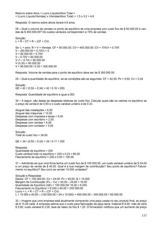 137
Retorno sobre Ativo = Lucro Líquido/Ativo Total =
= (Lucro Líquido/Vendas) x (Vendas/Ativo Total) = 1,5 x 3,2 = 4,8
Resposta: O retorno sobre ativos levará 4,8 anos.
28 – Qual o volume de vendas no ponto de equilíbrio de uma empresa com custo fixo de $ 90.000,00 e ven-
das de $ 450.000,00? Os custos variáveis correspondem a 70% de vendas.
Solução:
L = R – CT = R – (CF + CV)
Se: L = zero; R = V = Vendas; CF = 90.000,00; CV = 450.000,00; CV = 70%V = 0,70V
V – (90.000,00 + 0,70V) = 0
V = 90.000,00 + 0,70V
V – 0,70V = 90.000,00
V (1 – 0,70) = 90.000,00
V (0,30) = 90.000,00
V = 90.000,00 / 0,30 = 300.000,00
Resposta: Volume de vendas para o ponto de equilíbrio deve ser de $ 300.000,00.
29 – Qual a quantidade de equilíbrio, se as condições são as seguintes: CF = 42,00; Pv = 0,50; Cv = 0,34
Solução:
QE = 42 / (0,50 – 0,34) = 42 / 0,16 = 263
Resposta: Quantidade de equilíbrio é igual a 263.
30 – A seguir, são dadas as despesas relativas ao custo fixo. Calcular quais são os valores no equilíbrio se
o preço de venda é de 0,50 e o custo variável unitário é de 0,33.
Aluguel das instalações = 6,00
Aluguel das máquinas = 10,00
Despesas com impostos e taxas = 5,00
Despesas com escritório = 2,00
Despesas com vendas = 6,00
Despesas com contador = 5,00
Solução:
Total do custo fixo = 34,00
QE = 34 / (0,50 – 0,33) = 34 / 0,17 = 200
Resposta:
Quantidade de equilíbrio = 200
Custo variável total no equilíbrio = 200 x 0,33 = 66,00
Faturamento de equilíbrio = 200 x 0,50 = 100,00
31 – Admitindo-se que uma firma tenha um custo fixo de $ 100.000,00, um custo variável unitário de $ 24,00
e um preço de venda de $ 40,00. Qual é a sua margem de contribuição? Seu ponto de equilíbrio? Fatura-
mento no equilíbrio? Seu lucro se vender 10.000 unidades?
Solução e Respostas:
Dados: CF = 100.000,00; Cv = 24,00; Pv = 40,00; Q = 10.000
Margem de Contribuição (Pv – Cv) = 40,00 – 24,00 = 16,00
Quantidade de Equilíbrio (QE) = 100.000,00/ 16,00 = 6.250
Faturamento no Equilíbrio = 6.250 x 40,00 = 250.000,00
Lucro = L = R – CT = R – (CF + CV)
L = 10.000 x 40,00 – (100.000,00 + 24 x 10.000) = 400.000,00 – 340.000,00 = 60.000,00
32 – Imagine que uma empresa está atualmente comprando uma peça usada no seu produto final, ao preço
de $ 15,00 cada. A empresa estima que o custo para fabricação da peça seria: material $ 9,00; mão de obra
$ 5,60; custo variável $ 2,00; taxa de rateio do fixo $ 1,20. O fornecedor notificou que um aumento de preço
 