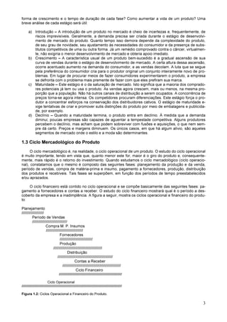 3
forma de crescimento e o tempo de duração de cada fase? Como aumentar a vida de um produto? Uma
breve análise de cada estágio será útil:
a) Introdução – A introdução de um produto no mercado é cheio de incertezas e, frequentemente, de
riscos imprevisíveis. Geralmente, a demanda precisa ser criada durante o estágio de desenvolvi-
mento de mercado do produto. Quanto tempo isso demora depende da complexidade do produto,
de seu grau de novidade, seu ajustamento às necessidades do consumidor e da presença de subs-
titutos competitivos de uma ou outra forma. Já um remédio comprovado contra o câncer, virtualmen-
te, não exigiria o menor desenvolvimento de mercado e obteria apoio imediato.
b) Crescimento – A característica usual de um produto bem-sucedido é a gradual ascensão de sua
curva de vendas durante o estágio de desenvolvimento de mercado. A certa altura dessa ascensão,
ocorre acentuado aumento na demanda do consumidor, e as vendas decolam. A luta que se segue
pela preferência do consumidor cria para o produtor original um conjunto inteiramente novo de pro-
blemas. Em lugar de procurar meios de fazer consumidores experimentarem o produto, a empresa
se defronta com o problema mais premente de fazer com que eles prefiram sua marca.
c) Maturidade – Este estágio é o da saturação de mercado. Isto significa que a maioria dos comprado-
res potenciais já tem ou usa o produto. As vendas agora crescem, mais ou menos, na mesma pro-
porção que a população. Não há outros canais de distribuição a serem ocupados. A concorrência de
preços torna-se agora intensa. Os competidores procuram diferenciações. Este estágio força o pro-
dutor a concentrar esforços na conservação dos distribuidores cativos. O estágio de maturidade e-
xige tentativas de criar e promover sutis distinções do produto por meio de embalagens e publicida-
de, por exemplo.
d) Declínio – Quando a maturidade termina, o produto entra em declínio. À medida que a demanda
diminui, poucas empresas são capazes de aguentar a tempestade competitiva. Alguns produtores
percebem o declínio, mas acham que podem sobreviver com fusões e aquisições, o que nem sem-
pre dá certo. Preços e margens diminuem. Os únicos casos, em que há algum alívio, são aqueles
segmentos de mercado onde o estilo e a moda são determinantes.
1.3 Ciclo Mercadológico do Produto
O ciclo mercadológico é, na realidade, o ciclo operacional de um produto. O estudo do ciclo operacional
é muito importante, tendo em vista que, quanto menor este for, maior é o giro do produto e, consequente-
mente, mais rápido é o retorno do investimento. Quando estudamos o ciclo mercadológico (ciclo operacio-
nal), constatamos que o mesmo é composto das seguintes fases: planejamento da produção e da venda,
período de vendas, compra de matéria-prima e insumo, pagamento a fornecedores, produção, distribuição
dos produtos e recebíveis. Tais fases se superpõem, em função dos períodos de tempo preestabelecidos
e/ou aprazados.
O ciclo financeiro está contido no ciclo operacional e se compõe basicamente das seguintes fases: pa-
gamento a fornecedores e contas a receber. O estudo do ciclo financeiro mostrará qual é o período a des-
coberto da empresa e a inadimplência. A figura a seguir, mostra os ciclos operacional e financeiro do produ-
to:
Planejamento
/////////////////////
Período de Vendas
/////////////////////////////////
Compra M. P. Insumos
///////////////////////////////////
Fornecedores
///////////////////////////////
Produção
//////////////////////////////////////////////
Distribuição
////////////////////////////////////////////////////
Contas a Receber
///////////////////////////////////////////////////////
Ciclo Financeiro
//////////////////////////////////////////////////////////////////
Ciclo Operacional
/////////////////////////////////////////////////////////////////////////////////////////////////////////
Figura 1.2: Ciclos Operacional e Financeiro do Produto.
 