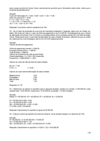 138
para a peça ocorrerá em breve. Qual o percentual de aumento que o fornecedor pode cobrar, antes que a
empresa decida fabricá-la?
Solução:
Custo de Fabricação (F) = 9,00 + 5,60 + 2,00 + 1,20 = 17,80
Valor da compra (C) = 15,00
F = C + x%C = C (1 + x%)
1 + x% = F/C = 17,80/15,00 = 1,19
x% = 1,19 – 1,00 = 0,19 = 19%
Resposta: O aumento máximo aceitável é de 19%.
33 – Se no setor de produção de uma linha de manufatura trabalham 3 pessoas, cada uma, em média, tra-
balha 184 horas por mês e o valor da folha de pagamento é de $ 2.400,00. Considerando-se que o tempo
de fabricação do produto é de 5 minutos e a empresa define como encargos sociais 62% da folha de paga-
mento. Pergunta-se qual o custo total de fabricação de cada unidade de produto, sabendo-se que os custos
de matéria-prima e de embalagem são $ 0,23 e $ 0,94 respectivamente.
Solução:
Cálculo da folha de pagamento:
Folha de pagamento mensal = 2.400,00
Encargos sociais (62%) = 1.488,00
Total da folha = 3.888,00
Cálculo do Custo/hora da mão de obra direta:
Horas trabalhadas = 3 x 184 = 552 horas/mês
Custo/hora = 3.888,00/552 = 7,04/h
Cálculo do custo da mão-de-obra de cada unidade:
60 min – 7,04
5 min – x x = 0,62
Cálculo do custo total de fabricação de cada unidade:
Matéria-prima 0,23
Embalagem 0,94
Mão de obra 0,62
Total 1,79
Resposta: $ 1,79
34 – Determinar os valores no equilíbrio para a seguinte situação: receita com vendas = $ 80.000,00; custo
variável total = $ 40.000,00; custos fixos = $ 20.000,00; produção = 10.000 unidades.
Solução:
Dados: R = 80.000,00; CV = 40.000,00; CF = 20.000,00; Q = 10.000,00
Pv = 80.000,00/10.000 = 8,00
Cv = 40.000,00/10.000 = 4,00
QE = 20.000,00/(8,00 – 4,00) = 5.000
F= 5.000 x 8,00 = 40.000,00
Resposta: Faturamento no equilíbrio é igual a $ 40.000,00.
35 – Calcule o ponto de equilíbrio do exercício anterior, se as vendas tivessem um desconto de 10%.
Solução:
R = 80.000,00 – 0,10 (80.000,00) = 72.000,00
Pv = 72.000,00/10.000 = 7,20
QE = 20.000,00/(7,20 – 4,00) = 20.000,00/3,20 = 6.250
Resposta: Faturamento no equilíbrio = 6.250 x 7,20 = $ 45.000,00
 