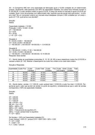 139
36 – A Companhia ABC tem uma capacidade de fabricação igual a 10.000 unidades de um determinado
produto. Atualmente, está operando com 80% da capacidade instalada. Os custos fixos mensais montam a
$ 100.000,00. O custo variável unitário é igual a $ 8,00. O preço de venda no mercado é igual a $ 20,00 por
unidade. Qual o lucro da empresa num determinado mês, supondo que ela vende tudo que produz , no pró-
prio mês? Se um comprador externo ao mercado atual desejasse comprar 2.000 unidades por um preço i-
gual a $ 17,00, qual seria a sua decisão?
Solução:
Dados:
Capacidade instalada = 10.000
Produção = 0,80 x 10.000 = 8.000
CF = 100.000,00
Cv = 8,00
Pv = 20,00
L = R – (CF + CV)
Situação A:
R = 20,00 x 8.000 = 160.000,00
CV = 8,00 x 8.000 = 64.000,00
L = 160.000,00 – (100.000,00 + 64.000,00) = – $ 4.000,00
Situação B:
R = 160.000,00 + 2.000 x 17,00 = 194.000,00
CV = 8,00 x 10.000 = 80.000,00
L = 194.000,00 – (100.000,00 + 80.000,00) = $ 14.000,00
Resposta: Deve aceitar.
37 – Sendo dadas as quantidades produzidas (5, 10, 20, 40, 80) e seus respectivos custos fixo ($ 50,00) e
variável unitário ($ 1,50). Mostrar o desempenho do custo fixo unitário e do custo total unitário.
Solução e Respostas:
Quantidade Custo Fixo Custo
Variável
Custo Total Custo Fixo
Unitário
Custo Variá-
vel Unitário
Custo Total
Unitário
5 50,00 7,50 57,50 10,00 1,50 11,50
10 50,00 15,00 65,00 5,00 1,50 6,50
20 50,00 30,00 80,00 2,50 1,50 4,00
40 50,00 60,00 110,00 1,25 1,50 2,75
80 50,00 120,00 170,00 0,62 1,50 1,12
38 – Sendo dados: vendas = $ 1.000,00, custo variável total = $ 600,00 e custo fixo total = $ 200,00. Per-
gunta-se qual o valor que se tem de vender no ponto de equilíbrio, considerando-se que o valor de vendas
corresponde a 100% da capacidade instalada.
Solução:
Dados:
CF = 200,00
CV = 600,00
V = 1.000,00
QE = CF/(Pv – Cv)
QE (Pv – Cv) = CF
QEPv – QECv = CF
QEPv = CF + QECv
QEPv = Faturamento de equilíbrio (F)
QECv = Custo variável total no equilíbrio
F = CF + QECv
Se Vendas = 100% da Capacidade Instalada (CI)
Custo Variável = 60% CI , porque CV/V = 600/1.000 = 60% = 0,60
F = CF + 0,60F
F – 0,60F = CF
F (1 – 0,60) = 200,00
 