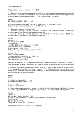 140
F = 200/0,40 = 500,00
Resposta: Faturamento de equilíbrio é de $ 500,00.
39 – Qual deve ser a capacidade instalada numa fábrica se queremos que o ponto de equilíbrio seja 50%
desse valor e no ensaio que se fez de produção para atender ao mercado constatou-se o seguinte: Preço
de venda = $ 20,00; Custo variável unitário = $ 15,00; Custo fixo total = $ 50.000,00.
Solução:
QE = 50.000,00/(20,00 – 15,00) = 10.000
Se 10.000 unidades correspondem a 50% da CI, então 100% CI = 10.000 x 2 = 20.000
Resposta: Capacidade instalada deve ser de 20.000 unidades.
40 – Qual a alternativa que você escolheria?
Alternativa A: Produção = 20.000; Custo fixo = $ 10.000,00; Custo variável por unidade = $ 0,50; Preço
de venda = $ 2,00; Utilização da capacidade instalada = 90%.
Alternativa B: Produção = 20.000; Custo fixo = $ 12.000,00; Custo variável por unidade = $ 0,45; Preço
de venda = $ 2,00; Utilização da capacidade instalada = 92%.
Solução:
Alternativa 01:
Q = 0,90 (20.000) = 18.000
L = Q (Pv – Cv) – CF
L = 18.000 (2,00 – 0,50) – 10.000,00 = 17.000,00
QE = 10.000,00/(2,00 – 0,50) = 6.667
K = 6.667/20.000 = 0,333 = 33%
K = Fator de comprometimento da capacidade instalada
Alternativa 02:
Q = 0,92 (20.000) = 18.400
L = 18.400 (2,00 – 0,45) – 12.000,00 = 19.520,00
QE = 12.000,00/(2,00 – 0,45) = 7.742
K = 7.742/20.000 = 0,387 = 39%
Resposta: Na alternativa 02 o lucro é 15% maior e o fator K é 18% maior do que a alternativa 01. Se não há
muita necessidade de caixa, a alternativa 01 é a preferível, devido ao seu menor fator de comprometimento.
42 – Sendo o custo fixo de uma empresa igual a $ 50.000,00, o custo variável unitário do produto igual a $
40,00 e o preço de venda dado pelo mercado é igual a $ 70,00. Pergunta-se, se a empresa só vende este
produto, qual a quantidade necessária deste produto que se tem de vender para que a empresa possa so-
breviver, isto é, nem ter lucro nem prejuízo.
Solução:
Dados:
CF = 50.000,00; Cv = 40,00; Pv = 70,00
QE = 50.000,00/(70,00 – 40,00) = 1.667
Resposta: 1.667 produtos.
43 – Se numa empresa o custo fixo é igual a $ 90.000,00, o custo variável é igual a $ 50.000,00 e receita
com vendas é igual a $ 200.000,00. Pergunta-se qual deve ser o faturamento no ponto de equilíbrio?
Solução:
F = QE x Pv
QE = CF/(V/Q – CV/Q) = CF (Q)/(V – CV)
QE = (90.00,00Q)/(200.000,00 – 50.000,00) = (90.000,00/150.000,00)Q = 0,6Q
Q = 200.000,00/Pv
QE = 0,6 (200.00,00/Pv)
F = 0,6 (200.000,00/Pv) (Pv) = $ 120.000,00
Resposta: Faturamento de equilíbrio é de $ 120.000,00
 