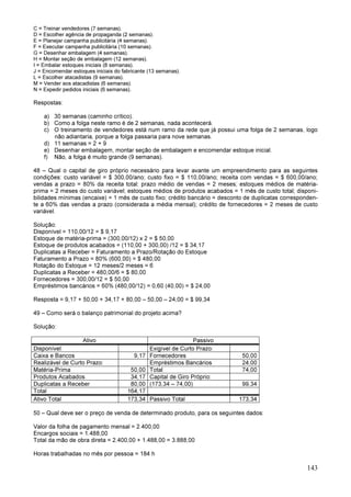 143
C = Treinar vendedores (7 semanas).
D = Escolher agência de propaganda (2 semanas).
E = Planejar campanha publicitária (4 semanas).
F = Executar campanha publicitária (10 semanas).
G = Desenhar embalagem (4 semanas).
H = Montar seção de embalagem (12 semanas).
I = Embalar estoques iniciais (8 semanas).
J = Encomendar estoques iniciais do fabricante (13 semanas).
L = Escolher atacadistas (9 semanas).
M = Vender aos atacadistas (6 semanas).
N = Expedir pedidos iniciais (6 semanas).
Respostas:
a) 30 semanas (caminho crítico).
b) Como a folga neste ramo é de 2 semanas, nada acontecerá.
c) O treinamento de vendedores está num ramo da rede que já possui uma folga de 2 semanas, logo
não adiantaria, porque a folga passaria para nove semanas.
d) 11 semanas = 2 + 9
e) Desenhar embalagem, montar seção de embalagem e encomendar estoque inicial.
f) Não, a folga é muito grande (9 semanas).
48 – Qual o capital de giro próprio necessário para levar avante um empreendimento para as seguintes
condições: custo variável = $ 300,00/ano; custo fixo = $ 110,00/ano; receita com vendas = $ 600,00/ano;
vendas a prazo = 80% da receita total: prazo médio de vendas = 2 meses; estoques médios de matéria-
prima = 2 meses do custo variável; estoques médios de produtos acabados = 1 mês de custo total; disponi-
bilidades mínimas (encaixe) = 1 mês de custo fixo; crédito bancário = desconto de duplicatas corresponden-
te a 60% das vendas a prazo (considerada a média mensal); crédito de fornecedores = 2 meses de custo
variável.
Solução:
Disponível = 110,00/12 = $ 9,17
Estoque de matéria-prima = (300,00/12) x 2 = $ 50,00
Estoque de produtos acabados = (110,00 + 300,00) /12 = $ 34,17
Duplicatas a Receber = Faturamento a Prazo/Rotação do Estoque
Faturamento a Prazo = 80% (600,00) = $ 480,00
Rotação do Estoque = 12 meses/2 meses = 6
Duplicatas a Receber = 480,00/6 = $ 80,00
Fornecedores = 300,00/12 = $ 50,00
Empréstimos bancários = 60% (480,00/12) = 0,60 (40,00) = $ 24,00
Resposta = 9,17 + 50,00 + 34,17 + 80,00 – 50,00 – 24,00 = $ 99,34
49 – Como será o balanço patrimonial do projeto acima?
Solução:
Ativo Passivo
Disponível: Exigível de Curto Prazo:
Caixa e Bancos 9,17 Fornecedores 50,00
Realizável de Curto Prazo: Empréstimos Bancários 24,00
Matéria-Prima 50,00 Total 74,00
Produtos Acabados 34,17 Capital de Giro Próprio:
Duplicatas a Receber 80,00 (173,34 – 74,00) 99,34
Total 164,17
Ativo Total 173,34 Passivo Total 173,34
50 – Qual deve ser o preço de venda de determinado produto, para os seguintes dados:
Valor da folha de pagamento mensal = 2.400,00
Encargos sociais = 1.488,00
Total da mão de obra direta = 2.400,00 + 1.488,00 = 3.888,00
Horas trabalhadas no mês por pessoa = 184 h
 
