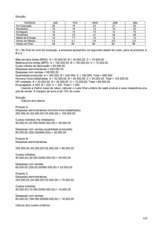 145
Solução:
PEDIDOS JAN FEV MAR ABR MAI
Em Execução 20 18 23 21 24
Recebidos 10 15 13 15 20
Entregues 12 10 15 12 15
Pendentes 18 23 21 24 29
Média de Entrega 12 11 12 12 13
Atraso em Meses 1,5 2,1 1,8 2,0 2,2
Atraso em Dias 45 63 54 60 66
53 – No final do ciclo de produção, a empresa apresentou os seguintes dados de custo, para os produtos A,
B e C:
Mão-de-obra direta (MOD): A = 30.000,00; B = 35.000,00; C = 15.000,00
Matéria-prima direta (MPD): A = 180.000,00; B = 150.000,00; C = 70.000,00
Custo indireto de fabricação = 90.000,00
Despesas administrativas = 250.000,00
Despesas com vendas = 68.000,00
Quantidade produzida: A = 300.000; B = 200.000; C = 180.000; Total = 680.000
Homens /hora trabalhadas: A = 50.000,00; B = 40.000,00; C = 35.000,00; Total = 125.000,00
HP instalado: A = 20.000,00; B = 30.000,00; C = 10.000,00; Total = 60.000,00
Empregados: A 500; B = 200; C = 300; Total = 1.000
Usando a melhor base de rateio, calcular o custo final unitário de cada produto e seus respectivos pre-
ços de venda. A margem de lucro é de 10% do custo.
Solução:
Cálculo dos rateios:
Produto A:
Despesas administrativas (homens-hora trabalhados):
250.000,00 (50.000,00/125.000,00) = 100.000,00
Custos indiretos (Hp instalados):
90.000,00 (20.000,00/60.000,00) = 30.000,00
Despesas com vendas (quantidade produzida):
68.000,00 (300.000/680.000) = 30.000,00
Produto B:
Despesas administrativas:
250.000,00 (40.000,00/125.000,00) = 80.000,00
Custos indiretos:
90.000,00 (30.000,00/60.000,00) = 45.000,00
Despesas com vendas:
68.000,00 (200.00,00/680.000,00) = 20.000,00
Produto C:
Despesas administrativas:
250.000,00 (35.000,00/125.000,00) = 70.000,00
Custos indiretos:
90.000,00 (10.000,00/60.000,00) = 15.000,00
Despesas com vendas:
68.000,00 (180.000,00/680.000,00) = 18.000,00
Cálculo dos custos unitários:
 