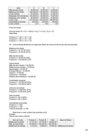 146
Itens A B C
Mão-de-obra direta 30.000,00 35.000,00 15.000,00
Matéria-prima direta 180.000,00 150.000,00 70.000,00
Custo Indireto 30.000,00 45.000,00 15.000,00
Despesas Administrativas 100.000,00 80.000,00 70.000,00
Despesas com vendas 30.000,00 20.000,00 18.000,00
Custo Total 370.000,00 330.000,00 188.000,00
Quantidade produzida 300.000 200.000 180.000
Custo unitário 1,23 1,65 1,04
Preço de venda:
Fórmula Geral: Pv = Cu + 10%Cu = Cu (1 + 0,10) = Cu x 1,10
Respostas:
Produto A = 1,23 x 1,10 = 1,35
Produto B = 1,65 x 1,10 = 1,82
Produto C = 1,04 x 1,10 = 1,15
54 – Uma empresa apresentou os seguintes dados de custo ao final do seu ciclo de produção:
Matéria-prima direta:
Produto A = 12.721,00 (33%)
Produto B = 25.703,00 (67%)
Mão-de-obra direta:
Produto A = 50.000,00 (28%)
Produto B = 130.000,00 (72%)
Outros dados:
Mão-de-obra indireta = 36.000,00
Matéria-prima indireta = 10.000,00
Depreciação = 25.000,00
Energia Elétrica = 12.000,00
Aluguel = 15.000,00
Honorários = 18.000,00
Salários administrativos = 54.000,00
Imobilização industrial:
Produto A = 100.000,00 (40%)
Produto B = 150.000,00 (60%)
Consumo de energia:
Produto A = 4.000 kw/h (67%)
Produto B = 2.000 kw/h (33%)
Área ocupada:
Produto A = 90 m (60%)
Produto B = 60 m (40%)
Quantidades produzidas:
Produto A = 1.000
Produto B = 1.700
Total de produção = 2.700
Determinar o custo unitário dos produtos A e B:
Solução:
Cálculo dos custos unitários:
Item de Custo Produto A Produto B Total Base de Rateio
Matéria-prima direta 12.721,00 25.703,00 38.424,00 -
Mão de obra Direta 50.000,00 130.000,00 180.000,00 -
Matéria-prima Indireta 3.310,00 6.690,00 10.000,00 Matéria-prima direta
 