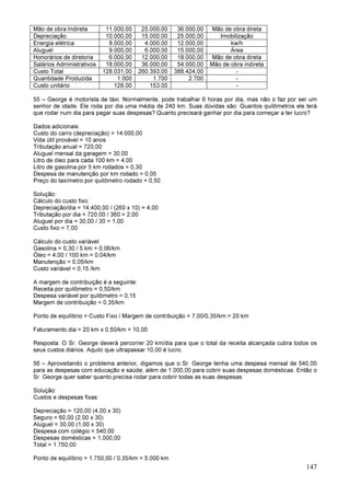 147
Mão de obra Indireta 11.000,00 25.000,00 36.000,00 Mão de obra direta
Depreciação 10.000,00 15.000,00 25.000,00 Imobilização
Energia elétrica 8.000,00 4.000,00 12.000,00 kw/h
Aluguel 9.000,00 6.000,00 15.000,00 Área
Honorários de diretoria 6.000,00 12.000,00 18.000,00 Mão de obra direta
Salários Administrativos 18.000,00 36.000,00 54.000,00 Mão de obra indireta
Custo Total 128.031,00 260.393,00 388.424,00 -
Quantidade Produzida 1.000 1.700 2.700 -
Custo unitário 128,00 153,00 -
55 – George é motorista de táxi. Normalmente, pode trabalhar 6 horas por dia, mas não o faz por ser um
senhor de idade. Ele roda por dia uma média de 240 km. Suas dúvidas são: Quantos quilômetros ele terá
que rodar num dia para pagar suas despesas? Quanto precisará ganhar por dia para começar a ter lucro?
Dados adicionais:
Custo do carro (depreciação) = 14.000,00
Vida útil provável = 10 anos
Tributação anual = 720,00
Aluguel mensal da garagem = 30,00
Litro de óleo para cada 100 km = 4,00
Litro de gasolina por 5 km rodados = 0,30
Despesa de manutenção por km rodado = 0,05
Preço do taxímetro por quilômetro rodado = 0,50
Solução:
Cálculo do custo fixo:
Depreciação/dia = 14.400,00 / (260 x 10) = 4,00
Tributação por dia = 720,00 / 360 = 2,00
Aluguel por dia = 30,00 / 30 = 1,00
Custo fixo = 7,00
Cálculo do custo variável:
Gasolina = 0,30 / 5 km = 0,06/km
Óleo = 4,00 / 100 km = 0,04/km
Manutenção = 0,05/km
Custo variável = 0,15 /km
A margem de contribuição é a seguinte:
Receita por quilômetro = 0,50/km
Despesa variável por quilômetro = 0,15
Margem de contribuição = 0,35/km
Ponto de equilíbrio = Custo Fixo / Margem de contribuição = 7,00/0,35/km = 20 km
Faturamento dia = 20 km x 0,50/km = 10,00
Resposta: O Sr. George deverá percorrer 20 km/dia para que o total da receita alcançada cubra todos os
seus custos diários. Aquilo que ultrapassar 10,00 é lucro.
56 – Aproveitando o problema anterior, digamos que o Sr. George tenha uma despesa mensal de 540,00
para as despesas com educação e saúde, além de 1.000,00 para cobrir suas despesas domésticas. Então o
Sr. George quer saber quanto precisa rodar para cobrir todas as suas despesas:
Solução:
Custos e despesas fixas:
Depreciação = 120,00 (4,00 x 30)
Seguro = 60,00 (2,00 x 30)
Aluguel = 30,00 (1,00 x 30)
Despesa com colégio = 540,00
Despesas domésticas = 1.000,00
Total = 1.750,00
Ponto de equilíbrio = 1.750,00 / 0,35/km = 5.000 km
 