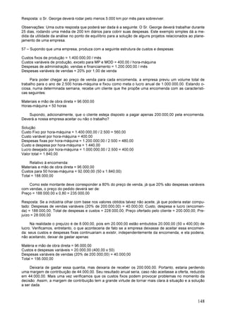 148
Resposta: o Sr. George deverá rodar pelo menos 5.000 km por mês para sobreviver.
Observações: Uma outra resposta que poderá ser dada é a seguinte: O Sr. George deverá trabalhar durante
25 dias, rodando uma média de 200 km diários para cobrir suas despesas. Este exemplo simples dá a me-
dida da utilidade da análise no ponto de equilíbrio para a solução de alguns projetos relacionados ao plane-
jamento de uma empresa.
57 – Supondo que uma empresa, produza com a seguinte estrutura de custos e despesas:
Custos fixos de produção = 1.400.000,00 / mês
Custos variáveis de produção, exceto para MP e MOD = 400,00 / hora-máquina
Despesas de administração, vendas e financiamento = 1.200.000,00 / mês
Despesas variáveis de vendas = 20% por 1,00 de venda
Para poder chegar ao preço de venda para cada encomenda, a empresa previu um volume total de
trabalho para o ano de 2.500 horas-máquina e fixou como meta o lucro anual de 1.000.000,00. Estando o-
ciosa, numa determinada semana, recebe um cliente que lhe propõe uma encomenda com as característi-
cas seguintes:
Materiais e mão de obra direta = 96.000,00
Horas-máquina = 50 horas
Supondo, adicionalmente, que o cliente esteja disposto a pagar apenas 200.000,00 pela encomenda.
Deverá a nossa empresa aceitar ou não o trabalho?
Solução:
Custo Fixo por hora-máquina = 1.400.000,00 / 2.500 = 560,00
Custo variável por hora-máquina = 400,00
Despesas fixas por hora-máquina = 1.200.000,00 / 2.500 = 480,00
Custo e despesa por hora-máquina = 1.440,00
Lucro desejado por hora-máquina = 1.000.000,00 / 2.500 = 400,00
Valor total = 1.840,00
Relativo à encomenda:
Materiais e mão de obra direta = 96.000,00
Custos para 50 horas-máquina = 92.000,00 (50 x 1.840,00)
Total = 188.000,00
Como este montante deve corresponder a 80% do preço de venda, já que 20% são despesas variáveis
com vendas, o preço do pedido deverá ser de:
Preço = 188.000,00 x 0,80 = 235.000,00
Resposta: Se a indústria olhar com base nos valores obtidos talvez não aceite, já que poderia estar compu-
tado: Despesas de vendas variáveis (20% de 200.000,00) = 40.000,00; Custo, despesa e lucro (encomen-
da) = 188.000,00; Total de despesas e custos = 228.000,00; Preço ofertado pelo cliente = 200.000,00; Pre-
juízo = 28.000,00
Na realidade o prejuízo é de 8.000,00, pois em 20.000,00 estão embutidos 20.000,00 (50 x 400,00) de
lucro. Verificamos, entretanto, o que aconteceria de fato se a empresa deixasse de aceitar essa encomen-
da: seus custos e despesas fixas continuariam a existir, independentemente da encomenda, e ela poderia,
não aceitando, deixar de gastar apenas:
Matéria e mão de obra direta = 96.000,00
Custos e despesas variáveis = 20.000,00 (400,00 x 50)
Despesas variáveis de vendas (20% de 200.000,00) = 40.000,00
Total = 156.000,00
Deixaria de gastar essa quantia, mas deixaria de receber os 200.000,00. Portanto, estaria perdendo
uma margem de contribuição de 44.000,00. Seu resultado anual seria, caso não aceitasse a oferta, reduzido
em 44.000,00. Mais uma vez verificamos que os custos fixos podem provocar problemas no momento da
decisão. Assim, a margem de contribuição tem a grande virtude de tornar mais clara à situação e a solução
a ser dada.
 