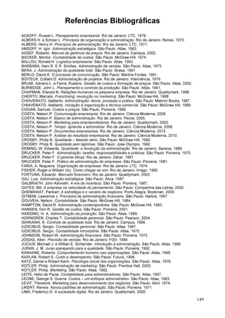 149
Referências Bibliográficas
ACKOFF, Russel L. Planejamento empresarial. Rio de Janeiro: LTC, 1979.
ALBERS H. e Schoer L. Princípios de organização e administração. Rio de Janeiro: Renes, 1970.
ALBERS, Henry H. Princípios de administração. Rio de Janeiro: LTC, 1971.
ANSOFF, H. Igor. Administração estratégica. São Paulo: Atlas, 1983.
ASSEF, Roberto. Manual de gerência de preços. Rio de Janeiro: Campus, 2002.
BACKER, Morton. Contabilidade de custos. São Paulo: McGraw-Hill, 1974.
BALLOU, Ronald H. Logística empresarial. São Paulo: Atlas, 1993.
BARBARÁ, Hani R. E R. Simões. Administração de vendas. São Paulo: Atlas, 1975.
BERA, J. Administração da qualidade total. São Paulo: Ibrasa, 1997.
BERLO, David K. O processo de comunicação. São Paulo: Martins Fontes, 1991.
BOITEUX, Colbert D. Administração de projetos. Rio de Janeiro: Interciência, 1979.
BRUNI, Adriano L. e Famá, Rubens. Gestão de custos e formação de preços. São Paulo: Atlas, 2002.
BURBIDGE, John L. Planejamento e controle da produção. São Paulo: Atlas, 1991.
CHAPMAN, Elwood N. Relações humanas na pequena empresa. Rio de Janeiro: Qualitymark, 1996.
CHERTO, Marcelo. Franchising: revolução no marketing. São Paulo: McGraw Hill, 1988.
CHIAVENATO, Idalberto. Administração: teoria, processo e prática. São Paulo: Makron Books, 1987.
CHIAVENATO, Idalberto. Iniciação à organização e técnica comercial. São Paulo: McGraw Hill, 1989.
COGAN, Samuel. Custos e preços. São Paulo: Pioneira, 1999.
COSTA, Nelson P. Comunicação empresarial. Rio de Janeiro: Ciência Moderna, 2008.
COSTA, Nelson P. Básico de administração. Rio de Janeiro: Pecos, 2005.
COSTA, Nelson P. Marketing para empreendedores. Rio de Janeiro: Qualitymark, 2003.
COSTA, Nelson P. Tempo: aprenda a administrar. Rio de Janeiro: Ciência Moderna, 2008.
COSTA, Nelson P. Documentos empresariais. Rio de Janeiro: Ciência Moderna, 2012.
COSTA, Nelson P. Análise do resultado empresarial. Rio de Janeiro: Ciência Moderna, 2010.
CROSBY, Philip B. Qualidade – falando sério. São Paulo: McGraw Hill, 1990.
CROSBY, Philip B. Qualidade sem lágrimas. São Paulo: Jose Olympio, 1992.
DEMING, W. Edwards. Qualidade: a revolução da administração. Rio de Janeiro: Saraiva, 1989.
DRUCKER, Peter F. Administração: tarefas, responsabilidades e práticas. São Paulo: Pioneira, 1975.
DRUCKER, Peter F. O gerente eficaz. Rio de Janeiro: Zahar, 1981.
DRUCKER, Peter F. Prática de administração de empresas. São Paulo: Pioneira, 1981.
FARIA, A. Nogueira. Organização de empresas. Rio de Janeiro: LTC, 1974.
FISHER, Roger e William Ury. Como chegar ao sim. Rio de Janeiro: Imago, 1985.
FORTUNA, Eduardo. Mercado financeiro. Rio de Janeiro: Qualitymark, 2003.
GAJ, Luis. Administração estratégica. São Paulo: Ática, 1987.
GALBRAITH, John Kenneth. A era da incerteza. São Paulo: Pioneira, 1987.
GATES, Bill. A empresa na velocidade do pensamento. São Paulo: Companhia das Letras, 2000.
GHEMAWAT, Pankart. A estratégia e o cenário de negócios. Porto Alegra: Bookman, 2000.
GITMAN, Lawrence J. Princípios de administração financeira. São Paulo: Harbra, 1997.
GOUVEIA, Nelson. Contabilidade. São Paulo: McGraw Hill, 1984.
HAMPTON, David R. Administração contemporânea. São Paulo: McGraw Hill, 1983.
HANSEN, Don R. Gestão de custos. São Paulo: Pioneira, 2001.
HARDING, H. A. Administração da produção. São Paulo: Atlas, 1989.
HORNGREN, Charles T. Contabilidade gerencial. São Paulo: Pearson, 2004.
ISHIKAWA, K. Controle de qualidade total. Rio de Janeiro: Campus, 1999.
IUDICIBUS, Sergio. Contabilidade gerencial. São Paulo: Atlas, 1987.
IUDICIBUS, Sergio. Contabilidade introdutória. São Paulo: Atlas, 1970.
JOHNSON, Robert W. Administração financeira. São Paulo: Pioneira, 1972.
JOSIAS, Allen. Previsão de vendas. Rio de Janeiro: FGV, 1984.
JUCIUS, Michael J. e Willian E. Schlender. Introdução à administração. São Paulo: Atlas, 1988.
JURAN, J. M. Juran planejando para a qualidade. São Paulo: Pioneira, 1992.
KANAANE, Roberto. Comportamento humano nas organizações. São Paulo: Atlas, 1999.
KAPLAN, Robert S. Custo e desempenho. São Paulo: Futura, 1998.
KATZ, Daniel e Robert Kanh. Psicologia social das organizações. São Paulo: Atlas, 1976.
KOTLER, Philip. Administração de marketing. São Paulo: Prentice Hall, 2000.
KOTLER, Philip. Marketing. São Paulo: Atlas, 1992.
LEITE, Helio de Paula. Contabilidade para administradores. São Paulo: Atlas, 1997.
LEONE, George S. Guerra. Custos – um enfoque administrativo. São Paulo: Atlas, 1983.
LEVIT, Theodore. Marketing para desenvolvimento dos negócios. São Paulo: Abril, 1974.
LIKERT, Rensis. Novos padrões de administração. São Paulo: Pioneira. 1971.
LIMA, Frederico O. A sociedade digital. Rio de Janeiro: Qualitymark, 2000.
 