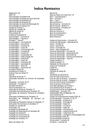 151
Índice Remissivo
Abatimento 120
ABNT 46
Administração Competitiva 58
Administração da Cadeia de Suprimento 94
Administração da Qualidade 43
Administração de Shopping 56
Administração do Canal de Distribuição 92
Administração do Estoque 58
Adoção do Produto 7
Agenda de Trabalho 65
Agente de Venda 76
Almoxarifado 98
Análise da Qualidade 46
Aprendizagem – Conceito 87
Aprendizagem – Fatores 87
Armazém – Tipos 97
Armazenagem – Arrumação 99
Armazenagem – Conceito 97
Armazenagem – Controle 99
Armazenagem – Custo 99
Armazenagem – Financiamento 99
Armazenagem – Funções 98
Armazenagem – Guarda 99
Armazenagem – Localização 99
Armazenagem – Padronização 99
Armazenagem – Política 99
Armazenagem – Preço 99
Armazenagem – Premissas 98
Armazenagem – Qualidade 98
Armazenagem – Risco 99
Armazenagem – Sortimento 99
Armazéns Gerais 98
Arquitetura do Varejo 57
Arranjo Físico do Varejo 57
ASA 46
Assistente de Venda 77
Associação Brasileira de Controle de Qualidade
45
Atacadista – Conceito 76, 91
Atacadista – Funções 91
Atividade Vender 61
Ativos Imobilizados 101
Atribuição de Venda do Vendedor 77
Atribuições Administrativas do Vendedor 78
Atribuições de Cobertura Territorial do Vendedor
78
Atribuições de Marketing do Vendedor 78
Atribuições de Prestação de Serviços do
Vendedor 78
Atribuições de Relações Públicas do Vendedor 77
Atribuições Promocionais do Vendedor 77
Atuação em Vendas 68
Automação 123
Avaliação da Qualidade 46
Avaliação de Desempenho do Vendedor 80
Avaliação de Vendas 67
Avaliação do Consumidor 20
Avaliação do Treinamento 85
Avaliação do Vendedor 79
Banco de Dados 100
Banner 64
Base de Rateio do Custo Fixo 116
Bem – Características 1
Bem – Conceito 1
Bem – Tipos 1
Bem Econômico 1
Benchmarking – Conceito 50
Benchmarking – Modelo 51
Benchmarking – Processo 50
Bens de Capital 1
Bens de Consumo 2
Bens de Investimento 2
Bens de Produção 2
Bens Públicos 2
Cadeia de Suprimentos – Conceito 95
Canais de Distribuição – Alternativas 93
Canal – Conflito 93
Canal – Escolha 92
Canal – Formação 92
Canal – Valor Agregado 92
Canal de Distribuição – Conceito 92
Canal de Distribuição – Desempenho 92
Canal de Distribuição – Elementos 92
Canal de Distribuição – Fatores de Escolha 92
Canal de Distribuição – Tipos 92
Capital da Marca 11
Capital Investido 121
Captação de Recursos 23
Cargos em Vendas 62
Cartaz 64
Catálogo 65
Cenários do Varejo 59
CEO 6
Certificado de Garantia 40
Ciclo de Vida Consumível 2
Ciclo de Vida do Produto – Conceito 2
Ciclo de Vida do Produto – Estágios 2
Ciclo de Vida Produtor de Receita 2
Ciclo Financeiro do Produto 3
Ciclo Mercadológico do Produto 3
Ciclo Operacional do Produto 3
Círculos de Controle de Qualidade 49
Classificação – Conceito 100
Classificação ABC de Materiais 100
Clima Gerencial 49
Código de Endereçamento Postal (CEP) 97
Comercialização – Conceito 27, 28, 57
Comercialização – Enfoques 27
Comercialização – Evolução 28
Comercialização – Fases 28
Comercialização – Formas 27
Comercialização – Papel 28
Comercialização – Premissas 28
Comercialização – Questionamento 28
Comercialização – Tratamento 28
Comercialização – Vantagens e Desvantagens 28
Comercialização Direta 28
Comercialização Indireta 28
Comerciante – Conceito 30
Comércio – Conceito 29
 