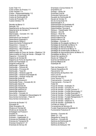 153
Custo Total 113
Custo Unitário do Produto 111
Custo Variável 113
Custos – Responsabilidades 112
Custos de Armazenagem 98
Custos de Distribuição 89
Custos de Produção 111
Custos Indiretos 116
Decisão da Marca 13
Dedução 120
Departamento de Recursos Humanos 82
Departamento de Vendas 77
Depósito 98
Depreciação – Conceito 101, 122
Desconto 120
Desempenho de Vendas 67
Desempenho Esperado 9
Desempenho Obtido 9
Desenvolvimento Profissional 87
Desperdício – Causas 37
Desperdício – Conceito 37
Desperdício – Minimização 37
Despesa 121, 122
Determinação do Preço de Venda – Objetivos 118
Determinação do Preço de Venda – Situação 118
Diagrama – Conceito 66
Diagrama de Vendas 66
Diagrama do Ponto de Equilíbrio 124
Direito de Propriedade 13
Dirigente Indeciso 85
Distribuição – Objetivo 89
Distribuição – Parceria 96
Distribuição – Princípios 89
Distribuição – Tipos 90
Distribuição – Variável Lugar 90
Distribuição – Variável Propriedade 90
Distribuição – Variável Tempo 90
Distribuição Direta 90
Distribuição Exclusiva 91
Distribuição Física – Conceito 89, 93
Distribuição Geral 90
Distribuição Indireta 90
Distribuição Integrada 90
Distribuição Intensiva 91
Distribuição Seletiva 91
Documento – Conceito 32
Documento – Vantagens e Desvantagens 32
Documentos Comerciais – Tipos 33
Documentos Comerciais 32
Economia de Escala 112
Educação 45
Efeito Sinergético 38
Eficácia em Vendas 68
Eficiência de Vendas 68
Embalagem do Produto 8
Empatia 25
Empresa – Conceito 18
Empresa – Legalização 32
Empresa de Qualidade 43, 44
Empresa de Transporte 95
Empresa Industrial 27, 57
Empresas de Serviço 36
Empresas e Consumidores 19
Empréstimo 22
Entrega – Atraso 94
Entrevista Final 84
Entrevista Preliminar 83
Equação da Distribuição 90
Equipe de Vendas 75
Era do Consumidor 53
Especificação 6, 8
Especificações de Qualidade 46
Especificações do Produto 44
Especificações Técnicas 8
Estoque – Classificação 100
Estoque – Giro 58
Estoque – Nível 58
Estoque do Varejo 58
Estoque Máximo 58
Estoque Mínimo 58
Estratégia – Conceito 15
Estratégia de Divulgação da Marca 15
Estratégia de Extensão da Marca 15
Estratégia de Marcas Múltiplas 15
Estratégia de Parceria de Marca 15
Estratégia de Preservação da Marca 15
Estratégia de Rejuvenescimento da Marca 15
Estratégias de Marca 14, 15
Estudo de Logística 93
Estudo de Tráfego 97
Exames de Referência 83
Exames Médicos 84
Expedição 99
Fator de Desconto 121
Fatores Geográficos 59
Faturamento 122
Faturamento de Equilíbrio 125
Feira Livre 55
Ficha de Inscrição 83
Ficha Técnica 111
Financiamento – Conceito 23
Financiamento – Formas 23
Folder 64
Força de Vendas – Avaliação 79
Força de Vendas – Conceito 75
Força de Vendas – Função Controle 77
Força de Vendas – Função Estruturação 77
Força de Vendas – Função Execução 77
Força de Vendas – Função Organização 77
Força de Vendas – Função Planejamento 77
Força de Vendas – Missão 75
Força de Vendas – Objetivos 75
Força de Vendas – Qualidade 75
Formato do Varejo 57
Fornecedores de Serviços 36
Função Organizacional Qualidade 43
Funcionários Produtivos 87
Garantia – Conceito 40
Gasto 121, 122
Geografia do Varejo 59
Gerência – Conceito 68
Gerência da Distribuição 93
Gerência da Marca 14
Gerência de Estoques 100
 