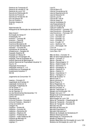 154
Gerência de Transporte 97
Gerência de Vendas 67, 68
Gerência do Lucro 123
Gerente de Distribuição 93
Gerente de Produto 6
Gerente de Vendas 68, 69
Giro de Estoque 94
Giro do Produto 4
Grandes Varejos 24
Grife 11
Hipermercado 54
Histograma de Distribuição de vendedores 82
Ideia Inicial 2
Iluminação do Varejo 57
Imobilização 101
Incentivo – Conceito 86
Incentivo – Tipos 86
Incentivos Mistos 87
Incentivos Monetários 86
Incentivos Não Monetários 86
Indicador – Conceito 69
Indicadores de Vendas 69
Infraestrutura – Gargalos 96
Inspeção Aleatória 48
Inspeção em Massa 44
Inspeção por Amostragem 48
Inspeção Total da Qualidade 48
Instituto Nacional de Metrologia 40
Instituto Nacional de Propriedade Industrial 12
Insumo 18
Integração Horizontal 27
Integração Vertical 27, 113
Investimento em Qualidade 44
Investimento Industrial 17
ISO 46
Julgamento do Consumidor 19
Leasing – Conceito 23
Legalização da Empresa 32
Legislação Comercial 32
Legislação Trabalhista 39
Lei de Pareto 17
Lei de Parkinson 37
Lei de Patentes 13
Lei dos Rendimentos Decrescentes 112
Leilões Eletrônicos 91
Letreiro 65
Liberalismo 29
Linha de Produtos – Conceito 5
Linha de Produtos – Gerente 5
Linhas de Crédito 23
Listagem 65
Logística – Âmbito 89
Logística – Conceito 89
Logística – Elementos 89
Logística – Objetivos 90
Logística – Problemas 90
Logística – Visão Sistêmica 90
Logística de Mercado 93
Logística Reversa 91
Logotipo 11
Loja 53
Loja de Bairro 53
Loja de Conveniência 54
Loja de Departamento 54
Loja de Desconto 54
Loja de Luxo 55
Loja de R$ 1,99 54
Loja de Varejo 24
Loja de Variedades 54
Loja Especializada 54
Lojas de Shopping 56
Lojas em Cadeia 54
Lote Econômico – Conceito 127
Lote Econômico – Dimensão 127
Lote Econômico – Fórmulas 127
Lucro – Apuração 121
Lucro – Conceito 121
Lucro – Equação 121
Lucro – Evolução 121
Lucro – Função 121
Lucro – Gerência 123
Lucro – Otimização 126
Lucro 24
Lucro por Produto 117
Lucro Zero 124
Mão de Obra – Conceito 18
Mão de Obra Especializada 18
Marca – Conceito 11
Marca – Decisão 13
Marca – Desvantagens 12
Marca – Determinação 13
Marca – Elementos 11
Marca – Estratégias 14
Marca – Gerência 14
Marca – História 12
Marca – Importância 11
Marca – Vantagens 11
Marca de Sucesso 13
Marca Forte 11
Marca Individual 13
Marca Própria 13
Marca Registrada 12
Marcas e Patentes 12
Marcas Famosas 14
Marcas Tradicionais 15
Margem de Contribuição 124
Margem de Lucro 117
Margens de Comercialização 120
Matéria-Prima 18
Maximização do Lucro 126
Meios de Transporte – Classificação 95
Meios de Transporte – Conceito 95
Meios de Transporte – Escolhas 95
Mercado Alvo 89
Mercado de Recursos 24
Mercado Exportador 8
Mercado Internacional 7
Método de Avaliação de Vendedores 81
Método Observacional 82
Metodologia do Treinamento 85
Missão do Negócio 25
Modelo Matemático de Otimização do Lucro 126
Modelos de Otimização do Lucro 126
 