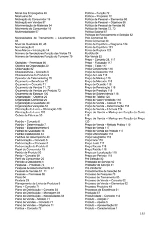 155
Moral dos Empregados 49
Mostruário 64
Motivação do Consumidor 19
Motivação em Vendas 87
Movimentação de Materiais 94
Movimento do Consumidor 19
Multimodalidade 97
Necessidades de Treinamento – Levantamento
85
Nível de Qualidade 46, 48
Normalização 6
Nova Marca – Introdução 14
Número de Vendedores Função das Visitas 79
Número de Vendedores Função do Turnover 79
Objeções – Premissas 66
Objetivo da Organização 29
Observação 82
Obsolescência – Conceito 9
Obsolescência do Produto 9
Operador de Telemarketing 76
Orçamento – Benefícios 72
Orçamento – Conceito 71
Orçamento de Vendas 71, 72
Orçamento de Vendas por Produto 72
Orçamento do Estoque 100
Organização – Objetivo 29
Organização Comercial 29
Organização e Qualidade 49
Organizações Varejistas 55
Otimização do Lucro – Otimização 126
Otimização do Lucro 126
Outlets de Fábricas 55
Padrão – Conceito 6
Padrão – Determinação 7
Padrão – Estabelecimento 6
Padrão de Qualidade 46
Padrão Estabelecido 44
Padrões de Desempenho 43
Padronização – Conceito 6
Padronização – Processo 6
Padronização do Produto 6
Papel do Consumidor 19
Pedido de Produto 93
Perda – Conceito 99
Perfil do Consumidor 20
Período a Descoberto 4
Pesquisa – Processo 73
Pesquisa & Desenvolvimento 37
Pessoal de Vendas 61, 71
Pessoas – Premissas 86
Piloto 64
Pirataria 29
Planejamento da Linha de Produtos 6
Plano – Conceito 71
Plano de Distribuição – Conceito 93
Plano de Distribuição – Montagem 94
Plano de Distribuição – Necessidades 94
Plano de Venda – Modelo 71
Plano de Vendas – Conceito 71
Plano de Vendas – Objetivos 71
Política – Conceito 72
Política – Função 72
Política – Propósito 72
Política de Pessoal – Elementos 86
Política de Pessoal – Objetivos 86
Política de Pessoal de Vendas 86
Política de Vendas 72, 73
Política Salarial 87
Políticas de Recrutamento e Seleção 82
Polo Comercial 56
Ponto Comercial 30
Ponto de Equilíbrio – Diagrama 124
Ponto de Equilíbrio 123
Ponto de Ruptura 125
Portfólio 64
Pós-Venda 62
Preço – Conceito 28, 117
Preço – Flutuação 117
Preço – Tipos 117
Preço Concorrente 118
Preço de Desconto 118
Preço de Lista 118
Preço de Markup 119
Preço de Mercado 118
Preço de Ocasião 118
Preço de Penetração 118
Preço de Prestígio 118
Preço de Sobrevivência 118
Preço de Tabela 120
Preço de Valor Percebido 118
Preço de Venda – Cálculo 119
Preço de Venda – Determinação 118
Preço de Venda – Fórmula 119
Preço de Venda – Markup em Função do Custo
119
Preço de Venda – Markup em Função do Preço
120
Preço de Venda – Método Prático 119
Preço de Venda 117
Preço de Venda do Produto 117
Preço Diferenciado 118
Preço Geográfico 118
Preço Isca 118
Preço Justo 117
Preço Pacote 118
Preço Padrão 118
Preço por Localização 118
Preço por Período 118
Pré-Seleção 83
Prestação de Serviço 40
Prestador de Serviço 41
Pré-Venda 62
Procedimentos de Seleção 84
Processo de Pesquisa 73
Processo de Treinamento 85
Processo de Venda – Conceito 62
Processo de Venda – Elementos 62
Processo Produtivo 49
Processos de Excelência 51
Produção 57
Produtividade – Conceito 112
Produto – Adoção 7
Produto – Apelos 5
Produto – Apresentação 62
Produto – Características 1
 