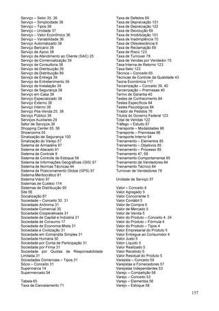 157
Serviço – Setor 35, 36
Serviço – Simplicidade 36
Serviço – Tipos 38
Serviço – Unidade 37
Serviço – Valor Econômico 36
Serviço – Variabilidade 36
Serviço Automatizado 38
Serviço Bancário 38
Serviço de Apoio 38
Serviço de Atendimento ao Cliente (SAC) 25
Serviço de Comercialização 39
Serviço de Consultoria 38
Serviço de Distribuição 39
Serviço de Distribuição 89
Serviço de Entrega 39
Serviço de Entretenimento 39
Serviço de Instalação 39
Serviço de Segurança 38
Serviço em Casa 38
Serviço Especializado 38
Serviço Externo 38
Serviço Interno 38
Serviço Pós-Venda 25, 38
Serviço Público 38
Serviços Auxiliares 29
Setor de Serviços 36
Shopping Center 55, 56
Showrooms 55
Sinalização de Segurança 100
Sinalização do Varejo 57
Sistema de Armazéns 97
Sistema de Atacado 91
Sistema de Controle 8
Sistema de Controle de Estoque 58
Sistema de Informações Geográficas (GIS) 97
Sistema de Normas Técnicas 44
Sistema de Posicionamento Global (GPS) 97
Sistema Meritocrático 81
Sistema Viário 97
Sistemas de Custeio 114
Sistemas de Distribuição 90
Site 56
Socialização 87
Sociedade – Conceito 30, 31
Sociedade Anônima 31
Sociedade Comercial 30
Sociedade Cooperativada 31
Sociedade de Capital e Indústria 31
Sociedade de Consumo 17
Sociedade de Economia Mista 31
Sociedade e Civilização 31
Sociedade em Comandita Simples 31
Sociedade Humana 30
Sociedade por Conta de Participação 31
Sociedade por Firma 31
Sociedade por Quotas de Responsabilidade
Limitada 31
Sociedades Comerciais – Tipos 31
Sócio – Conceito 31
Supermarca 14
Supermercado 54
Tabela 65
Taxa de Cancelamento 71
Taxa de Defeitos 69
Taxa de Depreciação 101
Taxa de Depreciação 122
Taxa de Devolução 69
Taxa de Imobilização 101
Taxa de Inadimplência 70
Taxa de Obsolescência 9
Taxa de Reclamação 69
Taxa de Risco 123
Taxa de Turnover 78
Taxa de Vendas por Vendedor 70
Taxa Interna de Retorno 123
Taxa Selic 123
Técnica – Conceito 65
Técnicas de Controle da Qualidade 43
Teoria Econômica 117
Terceirização – Conceito 39, 40
Terceirização – Premissas 40
Termo de Garantia 40
Testes de Conhecimento 84
Testes Específicos 84
Testes Psicológicos 84
Tirador de Pedidos 76
Títulos do Governo Federal 123
Total de Vendas 122
Tráfego – Estudo 97
Transporte – Modalidades 96
Transporte – Premissas 96
Transporte Interno 94
Treinamento – Elementos 85
Treinamento – Objetivos 85
Treinamento – Processo 85
Treinamento 47, 68
Treinamento Comportamental 85
Treinamento de Vendedores 84
Treinamento Técnico 84
Turnover de Vendedores 78
Unidade de Serviço 37
Valor – Conceito 4
Valor Agregado 5
Valor Concorrente 5
Valor Contábil 5
Valor de Compra 5
Valor de Mercado 5
Valor de Venda 5
Valor do Produto – Conceito 4, 24
Valor do Produto – Fórmula 4
Valor do Produto – Tipos 4
Valor Empresarial do Produto 5
Valor Entregue ao Consumidor 4
Valor Justo 5
Valor Líquido 5
Valor Realizado 5
Valor Recebido 5
Valor Residual do Produto 5
Varejista – Conceito 59
Varejistas e Fornecedores 57
Varejistas Independentes 53
Varejo – Competição 58
Varejo – Conceito 53
Varejo – Elementos 56
Varejo – Estoque 58
 