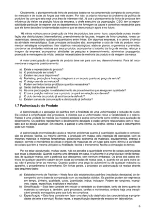 6
Obviamente, o planejamento da linha de produtos baseia-se na compreensão completa do consumidor,
do mercado e de todas as forças que nele atuam. Por isso, a própria natureza do problema da política de
produtos faz com que esta seja uma área de interesse vital. Já que o planejamento da linha de produtos tem
influência tão visível na posição futura da empresa, o chefe executivo da organização (CEO) tem a respon-
sabilidade particular de esperar que os departamentos lhe forneçam os dados e conselhos necessários para
que ele tome decisões fundamentadas sobre o que se deve produzir agora e no futuro.
Há vários motivos para a construção da linha de produtos, tais como: lucro, capacidade ociosa, insatis-
fação dos distribuidores (intermediários), preenchimento de lacunas, imagem de linha completa, novas ca-
racterísticas, desequilíbrio qualitativo/quantitativo entre linhas. Em algumas empresas, é o centro dinâmico
da atividade mercadológica. Suas principais atribuições são: acompanhar o ciclo de vida do produto; reco-
mendar estratégias competitivas; fixar objetivos mercadológicos; elaborar planos, orçamentos e previsões;
coordenar as atividades relativas aos seus produtos; acompanhar o trabalho da força de vendas; reforçar a
imagem da empresa; acompanhar atividades de pesquisa e desenvolvimento; administrar propaganda,
promoção e mensagens da mídia; detectar necessidades de melhoria do produto e da imagem da marca.
A maior preocupação do gerente de produto deve ser para com seu desenvolvimento. Para tal, reco-
menda-se o seguinte questionamento:
a) Existe a necessidade do produto?
b) O produto pode ser criado?
c) Existem recursos disponíveis?
d) Marketing, produção e finanças chegaram a um acordo quanto ao preço de venda?
e) O design atende ao mercado?
f) Podem ser feitos tantos protótipos quantos necessários?
g) Serão distribuídas amostras?
h) Há uma preocupação no estabelecimento de procedimentos que assegurem qualidade?
i) É boa a posição matricial que o produto ocupará em relação aos demais?
j) O ciclo de vida do produto já está bastante definido?
k) Existem canais de comunicação e distribuição já definidos?
1.7 Padronização do Produto
A padronização é a aplicação de padrões com a finalidade de uma uniformização e redução de custo.
Ela conduz à simplificação dos processos, à medida que a uniformidade reduz a variabilidade e o desvio.
Padrão é uma unidade de medida (ou modelo) adotada e aceita comumente como critério para avaliação de
desempenho. Os padrões representam o desempenho desejado e estão sempre relacionados com o resul-
tado que se deseja alcançar. Em resumo, o padrão é uma norma, ou critério, contra o qual o desempenho
pode ser medido.
A padronização (normalização) ajuda a resolver problemas quanto à quantidade, qualidade e composi-
ção do produto; facilita, ou mesmo permite, a produção em massa, pela repetição de operações com os
mesmos materiais e mesmas ferramentas; proporciona economia de materiais, equipamentos, energia e
espaço; permite o intercâmbio de peças e órgãos de máquinas de um lugar para outro; diminui a variedade
de coisas que têm a mesma utilidade ou finalidade; facilita o treinamento; facilita a otimização do tempo.
Por se estar acostumado, muitas vezes, não se percebe a quantidade enorme de coisas padronizadas
que estão à disposição. Quando queima uma lâmpada em casa, é suficiente ir a uma loja que vende lâmpa-
das, de qualquer marca, com a potência que desejamos, sem nenhum embaraço. Os pinos dos cabos elé-
tricos de qualquer aparelho casam-se em todas as tomadas de nossa casa, e, quando se vai para outra ca-
sa, não é preciso levar as mesmas. Quando quebra uma peça do automóvel ou de qualquer máquina ou
aparelho, o procedimento é semelhante. Em linhas gerais, o processo de padronização se realiza através
das seguintes fases:
a) Estabelecimento de Padrões – Nesta fase são estabelecidos padrões (resultados desejados) de de-
sempenho como base de comparação com os resultados obtidos. Os padrões podem ser expressos
em tempo, dinheiro, qualidade, custo, quantidade, índice, indicador. Podem ser tangíveis, intangí-
veis, vagos, específicos, explícitos e implícitos.
b) Simplificação – Esta fase consiste em reduzir a variedade ou diversidade, tanto de bens quanto de
materiais ou serviços e, também, para processos, tarefas e movimentos, embora haja uma inexpli-
cável pressão esmagadora para que tudo se complique.
c) Especificação – Esta fase consiste em fazer uma descrição detalhada das características e proprie-
dades de bens e serviços. Muitas vezes, a especificação depende de ensaios em laboratórios.
 