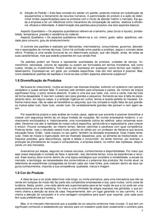 7
d) Adoção do Padrão – Esta fase consiste em adotar um padrão, podendo implicar em substituição de
equipamentos e treinamento de recursos humanos. A padronização do produto é a ação de deter-
minar limites (especificações) para os produtos com o intuito de atender melhor o mercado. Ela aju-
da a empresa a ter um referencial como mecanismo de comparação de valores, relativos à eficiên-
cia, eficácia e efetividade. A determinação dos padrões para produtos visa dois aspectos básicos:
Aspecto Quantitativo – Os aspectos quantitativos referem-se a tamanho, peso (bruto e líquido), portabi-
lidade, temperatura, pressão e resistência do material.
Aspecto Qualitativo – Os aspectos qualitativos referem-se a: cor, cheiro, gosto, sabor, aparência, vali-
dade para consumo, grau de amadurecimento.
O controle dos padrões é realizado por fabricantes, intermediários, consumidores, governos, laborató-
rios e associações de normas técnicas. Como há confusão entre padrão e protótipo, segue o conceito deste
último. Protótipo é uma versão funcional de um determinado produto, que não dispõe, ainda, de todas as
suas características, mas que estarão presentes em sua versão final.
Os padrões podem ser físicos e representar quantidades de produtos, unidades de serviço, ho-
mens/hora, velocidade, volume de rejeições ou podem ser formulados em termos monetários, tais como
custos, rendas ou investimentos. Podem ainda ser expressos em quaisquer outros termos que medem o
desempenho. Expressam-se, em geral, por unidades específicas, mas isto nem sempre é possível. Mas,
como estabelecer padrões de lealdade e moral se eles contêm aspectos altamente subjetivos?
1.8 Diversificação de Produtos
Na busca do crescimento, muitos se lançam nas diversas direções, exibindo um ecletismo nem sempre
verdadeiro e quase sempre fatal. O exemplo vale também para empresas e países. Se número de braços
significasse força, o polvo reinaria absoluto. O pato é uma ave que nada, voa, corre e canta, mas faz tudo
de forma desajeitada. E isso tem custado caro para grandes e pequenos. Somando-se isso à falta de plane-
jamento sério, em alguns casos, e a ambição ingênua em outros, temos a receita perfeita do fracasso. Es-
tranha mania essa, não se sabe se hereditária ou adquirida, que nos compele à noção falsa de que grande-
za implica saber tudo, fazer tudo, vender tudo. Os verdadeiramente grandes não pensam e nem agem as-
sim.
Por experiência própria e pela análise de muitos casos, sabe-se que somente é possível diversificar e
crescer com segurança dentro de um leque limitado de vocações. No mundo empresarial moderno, o co-
nhecimento enciclopédico é, historicamente, uma inconsistente colcha de retalhos, salvo raríssimas exce-
ções. Devemos nos ater à realidade de nossa cultura específica, aprofundá-la e especializá-la, para crescer
e evoluir. Poucos conseguirão, ao mesmo tempo, fabricar calcinhas e parafusos com igual competência.
Pode-se tentar, mas o resultado estará muito próximo do obtido por um professor de literatura que leciona
educação física. Então, “cada macaco no seu galho” também na atividade empresarial. Esse ímpeto tenta-
cular, misto de miopia e ingenuidade, tem-se mostrado desastroso, pois, se alimenta da mediocridade, en-
fraquece posições, gera desconfiança, agride e afasta o consumidor. Ao tentar dominar, por exemplo, a
produção de prendedores de roupas e computadores, a empresa estará, na melhor das hipóteses, despre-
zando um dos mercados.
Avancemos por etapas, segundo os nossos recursos, conhecimentos e disponibilidades. Por maior que
seja nossa disposição e vontade de fazer e aprender, isso demanda tempo, troca de experiências e recur-
sos. Esse avanço deve ocorrer dentro de uma lógica estratégica que considere a rentabilidade, a escala do
mercado, a tecnologia, as necessidades dos consumidores e o potencial dos produtos. No mundo atual, os
detentores de experiências consagradas se tornam cada vez mais fortes, pois crescem dentro de seus se-
guros conhecimentos, impondo a sua competência, qualidade, marca e imagem.
1.9 Cor do Produto
A ideia de que a cor pode determinar vida longa, ou morte prematura, para uma mercadoria que não se
vende em butiques de moda não faz parte dos compêndios empresariais e soa, para muitos, como coisa de
lunáticos. Basta, porém, uma visita atenta aos supermercados para se ter noção de que a cor pode ser uma
poderosíssima arma de marketing. Em meio a uma infinidade de artigos expostos nas gôndolas, o que pri-
meiro chama a atenção da dona de casa, frequentemente, tem um lugar garantido no seu carrinho. A cor
chama a atenção do comprador e é uma vantagem competitiva para quem quer exportar, pois cada povo
tem suas preferências por cores.
Mas, é no mercado internacional que a questão da cor assume contornos mais cruciais. O que tem um
significado conhecido e estabelecido por séculos para um brasileiro pode dizer exatamente o contrário para
 