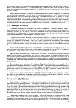 8
um árabe, por exemplo. Nos países temperados, existem amaciantes de roupa amarelos, que têm essa cor,
porque lembram o cheiro do limão e do ar puro da natureza. Uma necessidade, enfim, para quem tem de
secar suas roupas dentro de casa por meses a fio, em função do inverno, mas que não faz o menor sentido
num país tropical.
À parte as teorizações sobre um assunto ainda pouco explorado, quem está interessado em conquistar
novos mercados de exportação deve ficar atento às peculiaridades de cada um. Na África, por exemplo, o
segredo é vender tudo muito colorido. Roupas e objetos não devem ter apenas uma cor. Apesar da influên-
cia européia, eles gostam de cores não habituais. Disparates para os conceitos ocidentais, como vender
carne em pacotes azuis, podem ser absolutamente corriqueiros do outro lado do mundo. Hoje é inadmissí-
vel lançar um produto sem pensar na cor. É uma pena que a maioria das empresas ainda prefere escolher a
cor de seus produtos pelo método: Aquele que agrada mais o chefe e não a que agrada o consumidor.
1.10 Embalagem do Produto
Todo produto necessitará de embalagem para protegê-lo e melhorar a sua própria aparência. A emba-
lagem inclui todas as atividades em planejamento de produto que se relacionam a desenhar e produzir o re-
cipiente ou envólucro para um produto. Conquanto a embalagem de um produto possa parecer que não tem
consequência, na realidade ela é tão complexa como qualquer outra parte do pacote de utilidades, e muitas
vezes determina a diferença entre sucesso ou fracasso do produto.
Criar embalagem, que seja resistente, facilite o manuseio, identifique o conteúdo, seja padronizada, te-
nha instruções para o transporte, possibilite reaproveitamento, defina a personalidade do produto e dê ins-
truções para evitar poluição ambiental, é básico para a marca e a imagem da empresa. Para as indústrias a
embalagem significa vendas a um número crescente de consumidores, porém ela pode significar sujeira e
poluição, problemas cada vez maiores de acúmulo de resíduos sólidos, causando uma ameaça ao ambien-
te.
Pesquisas são importantes para resolver os problemas suscitados pelas embalagens depois do seu
uso. Assim, a empresa quando desenvolver uma embalagem não deve só se preocupar com o visual e cus-
to, deve saber o que acontecerá com a mesma, depois do produto ter sido consumido.
Algumas empresas de embalagens estão tentando se associar a fabricantes de alimentos e varejistas
para fornecer embalagens personalizadas. Isso será mais fácil de conseguir se todas as unidades empresa-
riais, ao longo da cadeia de fornecedores, estabelecerem vínculos entre si, focalizando o consumidor final. A
solução de problemas em conjunto, entre fabricantes, transportadores e distribuidores, talvez, produza solu-
ções integradas, oferecendo transporte eficaz, redução de produtos danificados, armazenamento otimizado
e risco mínimo.
O rótulo representa um subconjunto da embalagem. Os produtos, portanto, devem ser rotulados. O ró-
tulo desempenha várias funções: identifica, classifica, descreve e promove o produto. Eventualmente, os ró-
tulos tornam-se antiquados e devem ser renovados. O governo exige, por exemplo, que os fabricantes de
alimentos processados, incluam informações sobre proteínas, gorduras, carboidratos, calorias, além de vi-
taminas e sais minerais e as porcentagens recomendadas para uso diário.
Ultimamente, os rótulos contêm palavras como light, diet, alto teor de fibras, baixo colesterol, baixo ní-
vel de açúcar, data de validade, percentagens dos componentes e outras informações que ajudam a vender
aos consumidores, cada vez mais exigentes, diversificados e instruídos.
1.11 Especificações Técnicas
Especificação é a descrição de um produto (projeto) por palavras, desenhos, amostras, modelos. As
especificações técnicas definem tarefas e tolerâncias que devem conduzir os programas de qualidade. As
tolerâncias de fabricação estabelecidas nas especificações devem ser determinadas, levando-se em conta o
custo da precisão a ser adotada e o valor desta precisão. Este custo pode ser estimado pelo seu efeito nos
custos de equipamentos necessários, instrumentos e mão de obra adicional para a fabricação do produto. O
valor da precisão pode ser estimado pelo seu efeito na melhoria do desempenho do produto. As especifica-
ções podem incluir: materiais (componentes, insumos); processos de fabricação (otimização de recursos);
ensaios e critérios para rejeição (nível de qualidade técnica); usos do produto (métodos e limites).
Toda atividade ocasiona algum tipo de variação. É importante determinar os limites dentro dos quais
essa variação pode ser aceita como normal. Nem toda variação exige correções, mas apenas aquelas que
ultrapassam os limites de tolerância. Um bom sistema de controle deve proporcionar rápidas comparações,
localizar possíveis dificuldades ou mostrar tendências significativas para o futuro. Não é possível modificar o
 