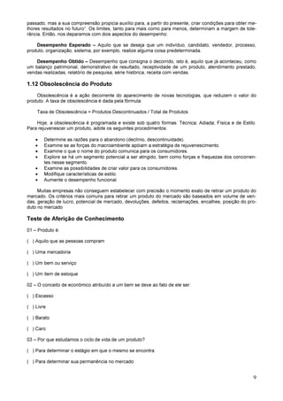 9
passado, mas a sua compreensão propicia auxílio para, a partir do presente, criar condições para obter me-
lhores resultados no futuro”. Os limites, tanto para mais como para menos, determinam a margem de tole-
rância. Então, nos deparamos com dois aspectos do desempenho:
Desempenho Esperado – Aquilo que se deseja que um indivíduo, candidato, vendedor, processo,
produto, organização, sistema, por exemplo, realize alguma coisa predeterminada.
Desempenho Obtido – Desempenho que consigna o decorrido, isto é, aquilo que já aconteceu, como
um balanço patrimonial, demonstrativo de resultado, receptividade de um produto, atendimento prestado,
vendas realizadas, relatório de pesquisa, série histórica, receita com vendas.
1.12 Obsolescência do Produto
Obsolescência é a ação decorrente do aparecimento de novas tecnologias, que reduzem o valor do
produto. A taxa de obsolescência é dada pela fórmula:
Taxa de Obsolescência = Produtos Descontinuados / Total de Produtos
Hoje, a obsolescência é programada e existe sob quatro formas: Técnica; Adiada; Física e de Estilo.
Para rejuvenescer um produto, adote os seguintes procedimentos:
• Determine as razões para o abandono (declínio, descontinuidade).
• Examine se as forças do macroambiente apóiam a estratégia de rejuvenescimento.
• Examine o que o nome do produto comunica para os consumidores.
• Explore se há um segmento potencial a ser atingido, bem como forças e fraquezas dos concorren-
tes nesse segmento.
• Examine as possibilidades de criar valor para os consumidores.
• Modifique características de estilo.
• Aumente o desempenho funcional.
Muitas empresas não conseguem estabelecer com precisão o momento exato de retirar um produto do
mercado. Os critérios mais comuns para retirar um produto do mercado são baseados em volume de ven-
das, geração de lucro, potencial de mercado, devoluções, defeitos, reclamações, encalhes, posição do pro-
duto no mercado
Teste de Aferição de Conhecimento
01 – Produto é:
( ) Aquilo que as pessoas compram
( ) Uma mercadoria
( ) Um bem ou serviço
( ) Um item de estoque
02 – O conceito de econômico atribuído a um bem se deve ao fato de ele ser:
( ) Escasso
( ) Livre
( ) Barato
( ) Caro
03 – Por que estudamos o ciclo de vida de um produto?
( ) Para determinar o estágio em que o mesmo se encontra
( ) Para determinar sua permanência no mercado
 