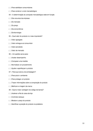 10
( ) Para satisfazer consumidores
( ) Para construir o ciclo mercadológico
04 – A determinação do composto mercadológico está em função:
( ) Dos recursos da empresa
( ) Do mercado
( ) Do preço
( ) Da concorrência
( ) Da tecnologia
05 – Qual valor do produto é o mais importante?
( ) Valor agregado
( ) Valor entregue ao consumidor
( ) Valor percebido
( ) Valor de mercado
06 – Um padrão serve para:
( ) Avaliar desempenho
( ) Comparar uma medida
( ) Normalizar um procedimento
( ) Ajudar a aperfeiçoar o produto
07 – Para que serve uma embalagem?
( ) Para poluir o ambiente
( ) Para proteger um produto
( ) Trazer informações sobre a composição do produto
( ) Melhorar a imagem da marca
08 – Qual a maior vantagem do código de barras?
( ) Acelerar a fila do caixa da loja
( ) Controlar estoque
( ) Mostrar o preço do produto
( ) Identificar a posição do produto na prateleira
 