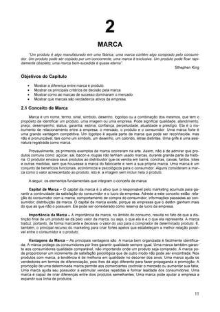 11
2
MARCA
“Um produto é algo manufaturado em uma fábrica; uma marca contém algo comprado pelo consumi-
dor. Um produto pode ser copiado por um concorrente; uma marca é exclusiva. Um produto pode ficar rapi-
damente obsoleto; uma marca bem-sucedida é quase eterna”.
Sthephen King
Objetivos do Capítulo
• Mostrar a diferença entre marca e produto.
• Mostrar os principais critérios de decisão pela marca.
• Mostrar como as marcas de sucesso dominaram o mercado.
• Mostrar que marcas são verdadeiros ativos da empresa.
2.1 Conceito de Marca
Marca é um nome, termo, sinal, símbolo, desenho, logotipo ou a combinação dos mesmos, que tem o
propósito de identificar um produto, uma imagem ou uma empresa. Pode significar qualidade, atendimento,
preço, desempenho, status, garantia, estima, confiança, perpetuidade, atualidade e prestígio. Ela é o ins-
trumento de relacionamento entre a empresa, o mercado, o produto e o consumidor. Uma marca forte é
uma grande vantagem competitiva. Um logotipo é aquela parte da marca que pode ser reconhecida, mas
não é pronunciável, tais como um símbolo, um desenho, um colorido, letras distintas. Uma grife é uma assi-
natura registrada como marca.
Provavelmente, os primeiros exemplos de marca ocorreram na arte. Assim, não é de admirar que pro-
dutos comuns como: açúcar, sal, bacon e roupas não tenham usado marcas, durante grande parte da histó-
ria. O produtor enviava seus produtos ao distribuidor que os vendia em barris, conchas, caixas, fardos, lotes
e outras medidas, sem que houvesse a marca do fabricante e nem a sua própria marca. Uma marca é um
conjunto de benefícios funcionais, econômicos e psicológicos para o consumidor. Alguns consideram a mar-
ca como o valor acrescentado ao produto, isto é, a imagem sem incluir nela o produto.
A seguir, os elementos fundamentais que integram o conceito de marca:
Capital da Marca – O capital da marca é o ativo que o responsável pelo marketing acumula para ga-
rantir a continuidade da satisfação do consumidor e o lucro da empresa. Adrede a este conceito estão: rela-
ção do consumidor com a marca; comportamento de compra do consumidor; informações passadas ao con-
sumidor; distribuição da marca. O capital da marca existe, porque as empresas que o detêm ganham mais
do que as que não o possuem. Ele pode ser considerado como reserva de lucro da empresa.
Importância da Marca – A importância da marca, no âmbito do consumo, resulta no fato de que a dis-
tinção final de um produto se dá pelo valor da marca, ou seja, o que ela é e o que ela representa. A marca
traduz, portanto, de forma marcante e decisiva, o valor do uso para o comprador de determinado produto. É,
também, o principal recurso do marketing para criar fortes apelos que estabeleçam a melhor relação possí-
vel entre o consumidor e o produto.
Vantagens da Marca – As principais vantagens são: A marca bem organizada é facilmente identifica-
da; A marca protege os consumidores por lhes garantir qualidade sempre igual; Uma marca também garan-
te aos consumidores qualidade comparável, não importando onde um produto seja comprado; A marca po-
de proporcionar um incremente de satisfação psicológica que de outro modo não pode ser encontrada; Nos
produtos com marca, a tendência é de melhoria em qualidade no decorrer dos anos; Uma marca ajuda os
vendedores em termos de diferenciação, pois lhes dá algo diferente para fazer propaganda e promoção; A
promoção de uma determinada marca permite aos comerciantes controlar o mercado ou aumentar sua fatia;
Uma marca ajuda seu possuidor a estimular vendas repetidas e formar lealdade dos consumidores; Uma
marca é capaz de criar diferenças entre dois produtos semelhantes; Uma marca pode ajudar a empresa a
expandir sua linha de produtos.
 