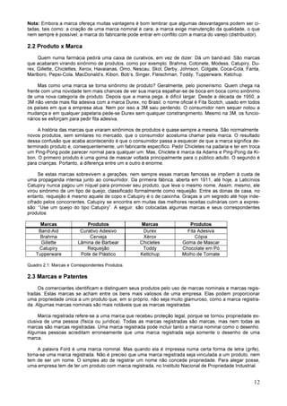 12
Nota: Embora a marca ofereça muitas vantagens é bom lembrar que algumas desvantagens podem ser ci-
tadas, tais como: a criação de uma marca nominal é cara; a marca exige manutenção da qualidade, o que
nem sempre é possível; a marca do fabricante pode entrar em conflito com a marca do varejo (distribuidor).
2.2 Produto x Marca
Quem numa farmácia pedirá uma caixa de curativos, em vez de dizer: Dá um band-aid. São marcas
que acabaram virando sinônimo de produtos, como por exemplo: Brahma, Cotonete, Modess, Catupiry, Du-
rex, Gillette, Chiclettes, Xerox, Havaianas, Omo, Nescau, Skol, Derby, Johnson, Colgate, Coca-Cola, Fanta,
Marlboro, Pepsi-Cola, MacDonald’s, Kibon, Bob’s, Singer, Fleischman, Toddy, Tupperware, Ketchup.
Mas como uma marca se torna sinônimo de produto? Geralmente, pelo pioneirismo. Quem chega na
frente com uma novidade tem mais chances de ver sua marca espalhar-se de boca em boca como sinônimo
de uma nova categoria de produto. Depois que a mania pega, é difícil largar. Desde a década de 1950, a
3M não vende mais fita adesiva com a marca Durex, no Brasil, o nome oficial é Fita Scotch, usado em todos
os países em que a empresa atua. Nem por isso a 3M saiu perdendo. O consumidor nem sequer notou a
mudança e em qualquer papelaria pede-se Durex sem qualquer constrangimento. Mesmo na 3M, os funcio-
nários se esforçam para pedir fita adesiva.
A história das marcas que viraram sinônimos de produtos é quase sempre a mesma. São normalmente
novos produtos, sem similares no mercado, que o consumidor acostuma chamar pela marca. O resultado
dessa confusão que acaba acontecendo é que o consumidor passa a esquecer de que a marca significa de-
terminado produto e, consequentemente, um fabricante específico. Pedir Chicletes na padaria e ter em troca
um Ping-Pong pode parecer normal para qualquer um. Mas, Chiclete é marca da Adams e Ping-Pong da Ki-
bon. O primeiro produto é uma goma de mascar voltada principalmente para o público adulto. O segundo é
para crianças. Portanto, a diferença entre um e outro é enorme.
Se estas marcas sobrevivem a gerações, nem sempre essas marcas famosas se impõem à custa de
uma propaganda intensa junto ao consumidor. Da primeira fábrica, aberta em 1911, até hoje, a Laticínios
Catupiry nunca pagou um níquel para promover seu produto, que leva o mesmo nome. Assim, mesmo, ele
virou sinônimo de um tipo de queijo, classificado formalmente como requeijão. Entre as donas de casa, no
entanto, requeijão é mesmo aquele de copo e Catupiry é o de caixinha. Graças a um segredo até hoje inde-
cifrado pelos concorrentes, Catupiry se encontra em muitas das melhores receitas culinárias com a expres-
são: “Use um queijo do tipo Catupiry”. A seguir, são colocadas algumas marcas e seus correspondentes
produtos:
Marcas Produtos Marcas Produtos
Band-Aid Curativo Adesivo Durex Fita Adesiva
Brahma Cerveja Xérox Cópia
Gillette Lâmina de Barbear Chicletes Goma de Mascar
Catupiry Requeijão Toddy Chocolate em Pó
Tupperware Pote de Plástico Kettchup Molho de Tomate
Quadro 2.1: Marcas e Correspondentes Produtos.
2.3 Marcas e Patentes
Os comerciantes identificam e distinguem seus produtos pelo uso de marcas nominais e marcas regis-
tradas. Estas marcas se acham entre os bens mais valiosos de uma empresa. Elas podem proporcionar
uma propriedade única a um produto que, em si próprio, não seja muito glamuroso, como a marca registra-
da. Algumas marcas nominais são mais notáveis que as marcas registradas.
Marca registrada refere-se a uma marca que recebeu proteção legal, porque se tornou propriedade ex-
clusiva de uma pessoa (física ou jurídica). Todas as marcas registradas são marcas, mas nem todas as
marcas são marcas registradas. Uma marca registrada pode incluir tanto a marca nominal como o desenho.
Algumas pessoas acreditam erroneamente que uma marca registrada seja somente o desenho de uma
marca.
A palavra Ford é uma marca nominal. Mas quando ela é impressa numa certa forma de letra (grife),
torna-se uma marca registrada. Não é preciso que uma marca registrada seja vinculada a um produto, nem
tem de ser um nome. O simples ato de registrar um nome não concede propriedade. Para alegar posse,
uma empresa tem de ter um produto com marca registrada, no Instituto Nacional de Propriedade Industrial.
 
