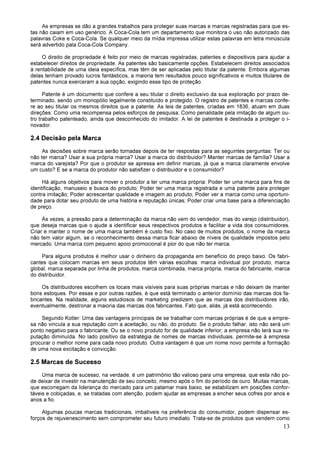 13
As empresas se dão a grandes trabalhos para proteger suas marcas e marcas registradas para que es-
tas não caiam em uso genérico. A Coca-Cola tem um departamento que monitora o uso não autorizado das
palavras Coke e Coca-Cola. Se qualquer meio da mídia impressa utilizar estas palavras em letra minúscula
será advertido pala Coca-Cola Company.
O direito de propriedade é feito por meio de marcas registradas, patentes e dispositivos para ajudar a
estabelecer direitos de propriedade. As patentes são basicamente opções. Estabelecem direitos associados
à rentabilidade de uma ideia específica, mas têm de ser aplicadas pelo titular da patente. Embora algumas
delas tenham provado lucros fantásticos, a maioria tem resultados pouco significativos e muitos titulares de
patentes nunca exerceram a sua opção, exigindo esse tipo de proteção.
Patente é um documento que confere a seu titular o direito exclusivo da sua exploração por prazo de-
terminado, sendo um monopólio legalmente constituído e protegido. O registro de patentes e marcas confe-
re ao seu titular os mesmos direitos que a patente. As leis de patentes, criadas em 1836, atuam em duas
direções: Como uma recompensa pelos esforços de pesquisa; Como penalidade pela imitação de algum ou-
tro trabalho patenteado, ainda que desconhecido do imitador. A lei de patentes é destinada a proteger o i-
novador.
2.4 Decisão pela Marca
As decisões sobre marca serão tomadas depois de ter respostas para as seguintes perguntas: Ter ou
não ter marca? Usar a sua própria marca? Usar a marca do distribuidor? Manter marcas de família? Usar a
marca do varejista? Por que o produtor se apressa em definir marcas, já que a marca claramente envolve
um custo? E se a marca do produtor não satisfizer o distribuidor e o consumidor?
Há alguns objetivos para mover o produtor a ter uma marca própria: Poder ter uma marca para fins de
identificação, manuseio e busca do produto; Poder ter uma marca registrada e uma patente para proteger
contra imitação; Poder acrescentar qualidade e imagem ao produto; Poder ver a marca como uma oportuni-
dade para dotar seu produto de uma história e reputação únicas; Poder criar uma base para a diferenciação
de preço.
Às vezes, a pressão para a determinação da marca não vem do vendedor, mas do varejo (distribuidor),
que deseja marcas que o ajude a identificar seus respectivos produtos e facilitar a vida dos consumidores.
Criar e manter o nome de uma marca também é custo fixo. No caso de muitos produtos, o nome da marca
não tem valor algum, se o reconhecimento dessa marca ficar abaixo de níveis de qualidade impostos pelo
mercado. Uma marca com pequeno apoio promocional é pior do que não ter marca.
Para alguns produtos é melhor usar o dinheiro da propaganda em benefício do preço baixo. Os fabri-
cantes que colocam marcas em seus produtos têm várias escolhas: marca individual por produto, marca
global, marca separada por linha de produtos, marca combinada, marca própria, marca do fabricante, marca
do distribuidor.
Os distribuidores escolhem os locais mais visíveis para suas próprias marcas e não deixam de manter
bons estoques. Por essas e por outras razões, é que está terminado o anterior domínio das marcas dos fa-
bricantes. Na realidade, alguns estudiosos de marketing predizem que as marcas dos distribuidores irão,
eventualmente, destronar a maioria das marcas dos fabricantes. Fato que, aliás, já está acontecendo.
Segundo Kotler: Uma das vantagens principais de se trabalhar com marcas próprias é de que a empre-
sa não vincula a sua reputação com a aceitação, ou não, do produto. Se o produto falhar, isto não será um
ponto negativo para o fabricante. Ou se o novo produto for de qualidade inferior, a empresa não terá sua re-
putação diminuída. No lado positivo da estratégia de nomes de marcas individuais, permite-se à empresa
procurar o melhor nome para cada novo produto. Outra vantagem é que um nome novo permite a formação
de uma nova excitação e convicção.
2.5 Marcas de Sucesso
Uma marca de sucesso, na verdade, é um patrimônio tão valioso para uma empresa, que esta não po-
de deixar de investir na manutenção de seu conceito, mesmo após o fim do período de ouro. Muitas marcas,
que escorregam da liderança do mercado para um patamar mais baixo, se estabilizam em posições confor-
táveis e cobiçadas, e, se tratadas com atenção, podem ajudar as empresas a encher seus cofres por anos e
anos a fio.
Algumas poucas marcas tradicionais, imbatíveis na preferência do consumidor, podem dispensar es-
forços de rejuvenescimento sem comprometer seu futuro imediato. Trata-se de produtos que vendem como
 