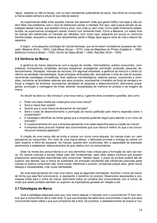 14
“água”, parados ou não no tempo, com ou sem campanhas publicitárias de apoio. Aos olhos do consumidor
a marca estará sempre à altura do que dela se espera.
As supermarcas estão entre aquelas marcas que parecem ímãs que geram tráfico nas lojas e não po-
dem faltar nas prateleiras, sob o risco do distribuidor perder a clientela. Por isso, vale a pena estudar as es-
tratégias destas marcas, que resistem anos e anos, com crise ou sem crise. Como estão fortemente estabe-
lecidas, as supermarcas conseguem resistir mesmo num ambiente hostil. Como a Maizena, um seleto time
de marcas tem sobrevivido no mercado por décadas, com muito vigor, passando por pouca ou nenhuma
transformação, enquanto a maioria dos lançamentos perde o fôlego após alguns anos de vida e depois de-
saparece.
A seguir, uma pequena cronologia de marcas famosas, que se tornaram verdadeiros sucessos de mer-
cado: Maizena (EUA – 1850); Leite Moça (Suíça – 1870); Leite de Magnésia de Philips (Inglaterra – 1890);
Biotônico Fontoura (Brasil – 1930); Sonho de Valsa (Brasil – 1940); Ray-Ban (EUA – 1940).
2.6 Gerência da Marca
A gerência da marca relaciona-se com a equipe de vendas, intermediários, público consumidor, com-
pradores, fornecedores, projetistas, serviços acessórios, propaganda, promoção, produção, pesquisa, de-
senvolvimento, tributação, mercado de recursos. Em algumas empresas, a gerência da marca é o centro di-
nâmico da atividade mercadológica. Suas principais atribuições são: acompanhar o ciclo de vida do produto;
recomendar estratégias competitivas; fixar objetivos mercadológicos; elaborar planos, orçamentos e previ-
sões; coordenar as atividades relativas aos seus produtos; acompanhar o trabalho da força de vendas e re-
forçar a imagem da empresa; acompanhar atividades de pesquisa e desenvolvimento; administrar propa-
ganda, promoção e mensagens da mídia; detectar necessidades de melhoria do produto e da imagem da
marca.
Ao decidir se deve ou não introduzir uma nova marca, o gerente deve considerar questões, tais como:
• Pode uma ideia inédita ser criada para uma nova marca?
• Será a marca bem aceita?
• Quanto que a nova marca irá abocanhar do mercado?
• Será o custo de desenvolvimento e promoção da marca justificado pelo retorno esperado sobre o
investimento?
• É necessário identificar as linhas gerais que a empresa pretende seguir para atender a um nicho de
mercado?
• É o posicionamento em que a empresa apresenta uma razão específica para a criação da marca?
• A empresa deve procurar mostrar aos consumidores que sua marca é melhor do que a da concor-
rência em diversos aspectos?
A criação de uma marca não se limita a colocar um nome numa etiqueta. As marcas criam um valor
perceptível ao consumidor. Por meio de uma marca efetiva, o fabricante promete e entrega ao cliente um
valor superior e difícil de equiparar. As marcas, quando bem construídas, têm a capacidade de expressar
sentimentos e estabelecer relacionamentos de grau afetivo com os consumidores.
Estar na mente dos consumidores é um dos elementos mais críticos para a formação do valor da mar-
ca. Os valores culturais e sociais nesse caso são fundamentais, para obter apelos intuitivos que possam
proporcionar associações espontâneas pelo consumidor. Nestes casos, o preço do produto poderá até ser
superior aos demais, que a marca se sustentará. As principais resultantes das influências exercidas pelas
marcas no público consumidor são, entre outras: diferenciar o produto, compensar preços altos, gerar novos
desejos e necessidades, criar novas identidades.
Se você está pensando em criar uma marca, siga as seguintes orientações: Escolha o nome da marca,
de forma que seja fácil pronunciá-lo, e represente o benefício do produto; Desenvolva associações e pro-
messas fortes para o nome da marca; Administre todos os contatos dos consumidores com a marca, de
modo que esses contatos atendam ou superem as expectativas geradas em relação a ela.
2.7 Estratégias de Marca
Qual a estratégia adequada para que uma marca dispute o mercado com a concorrência? É bom lem-
brar que a concorrência não é mais local. O que sua empresa faz afeta seus concorrentes e aquilo que seus
concorrentes fazem afeta o que sua companhia faz e fará. Os produtos, o estabelecimento de preços e mui-
 