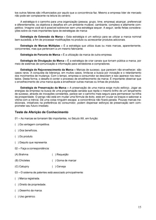 15
tos outros fatores são influenciados por aquilo que a concorrência faz. Mesmo a empresa líder de mercado
não pode ser complacente na leitura do cenário.
A estratégia é o caminho para uma organização (pessoa, grupo, time, empresa) alcançar, preferencial
e diferentemente, os objetivos e desafios em um ambiente mutável, cambiante, complexo e altamente com-
petitivo. Imagine você se é possível sobreviver sem uma estratégia sequer. A seguir, serão feitas considera-
ções sobre os mais importantes tipos de estratégias de marca:
Estratégia de Extensão da Marca – Esta estratégia é um esforço para se utilizar a marca nominal
bem-sucedida, a fim de processar modificações no produto ou acrescentar produtos adicionais.
Estratégia de Marcas Múltiplas – É a estratégia que utiliza duas ou mais marcas, aparentemente,
concorrentes, mas que pertencem a um mesmo fabricante.
Estratégia de Parceria de Marca – É a utilização da marca de outra empresa.
Estratégia de Divulgação da Marca – É a estratégia de criar canais que tornam pública a marca, por
meio de sistemas de comunicação e informação para vendedores e compradores.
Estratégia de Rejuvenescimento da Marca – Marcas de sucesso, que parecem não envelhecer, são
casos raros. A conquista da liderança, em muitos casos, limita-se a busca por inovação e o retardamento
dos movimentos de mudança. Com o tempo, empresa e consumidor se descolam e isso aparece nos resul-
tados. Desta forma, o desafio é conter o processo de envelhecimento da marca. É importante observar que
o envelhecimento de uma marca ajuda a envelhecer outras marcas ou linhas de produtos.
Estratégia de Preservação da Marca – A preservação de uma marca exige muito esforço. Jogar as
energias da empresa na busca de uma programação seriada que repita o mesmo brilho de um lançamento
de sucesso, através de inovações constantes, parece ser o caminho mais seguro para permanecer na trilha
da prosperidade. O perigo não está em mudar uma fórmula de êxito, está em cruzar os braços e saborear a
vitória com a inércia. De uma coisa ninguém escapa: a concorrência não ficará parada. Poucas marcas tra-
dicionais, imbatíveis na preferência do consumidor, podem dispensar esforços de preservação sem com-
prometer seu futuro imediato.
Teste de Aferição de Conhecimento
01 – As marcas se tornaram tão importantes, no Século XX, em função:
( ) Da vantagem competitiva.
( ) Dos benefícios.
( ) Do produto.
( ) Daquilo que representa.
02 – Faça a correspondência:
(A) Brahma ( ) Requeijão
(B) Chicletes ( ) Goma de marcar
(C) Catupiry ( ) Cerveja
03 – O sistema de patentes está associado principalmente:
( ) Marca registrada.
( ) Direito de propriedade.
( ) Desenho da marca.
( ) Uso genérico.
 