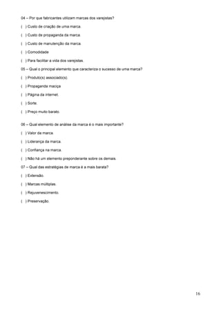 16
04 – Por que fabricantes utilizam marcas dos varejistas?
( ) Custo de criação de uma marca.
( ) Custo de propaganda da marca.
( ) Custo de manutenção da marca.
( ) Comodidade
( ) Para facilitar a vida dos varejistas.
05 – Qual o principal elemento que caracteriza o sucesso de uma marca?
( ) Produto(s) associado(s).
( ) Propaganda maciça
( ) Página da internet.
( ) Sorte.
( ) Preço muito barato.
06 – Qual elemento de análise da marca é o mais importante?
( ) Valor da marca.
( ) Liderança da marca.
( ) Confiança na marca.
( ) Não há um elemento preponderante sobre os demais.
07 – Qual das estratégias de marca é a mais barata?
( ) Extensão.
( ) Marcas múltiplas.
( ) Rejuvenescimento.
( ) Preservação.
 