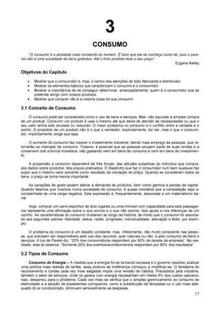 17
3
CONSUMO
“O consumo é a atividade mais constante do homem. É bom que ele se conheça como tal, pois o para-
íso não é uma sociedade de bens gratuitos. Até o fruto proibido teve o seu preço”.
Eugene Kelley
Objetivos do Capítulo
• Mostrar que o consumidor é, hoje, o centro das atenções de todo fabricante e distribuidor.
• Mostrar os elementos básicos que caracterizam o consumo e o consumidor.
• Mostrar a importância de se conseguir determinar, antecipadamente, quem é o consumidor que se
pretende atingir com nossos produtos.
• Mostrar que comprar não é a mesma coisa do que consumir.
3.1 Conceito de Consumo
O consumo pode ser considerado como o uso de bens e serviços. Mas, não equivale à simples compra
de um produto. Consumir um produto é usar o mesmo até que deixe de atender às necessidades ou que o
seu valor tenha sido anulado ou reduzido. O maior problema no consumo é o conflito entre a verdade e o
sonho. O propósito de um produto não é o que o vendedor, explicitamente, diz ser, mas o que o consumi-
dor, implicitamente, exige que seja.
O aumento do consumo faz crescer o investimento industrial, dando mais emprego às pessoas, que re-
tornarão ao mercado de consumo. Todavia, é possível que as pessoas poupem parte de suas rendas e a
conservem sob a forma monetária, não gastando nem em bens de consumo e nem em bens de investimen-
to.
A propensão a consumir dependerá de três forças: das atitudes subjetivas do indivíduo que compra;
dos dados sobre produtos; dos preços praticados. O dispêndio que faz o consumidor num bem qualquer faz
supor que o mesmo varie somente como resultado da oscilação do preço. Quando se consideram todos os
bens, o preço se torna menos importante.
As variações de gosto podem alterar a demanda de produtos, bem como ganhos e perdas de capital.
Quando falamos que vivemos numa sociedade de consumo, é quase inevitável que a constatação seja a-
companhada de uma carga negativa. Esta expressão é, frequentemente, associada a um materialismo ba-
nal.
Hoje, comprar um carro esportivo de dois lugares ou uma minivan com capacidade para sete passagei-
ros representa uma afirmação sobre o que somos e o que não somos. Isso ajuda a nos diferençar de um
vizinho. As características do consumo mudaram ao longo da história, de modo que o consumo foi associa-
do aos seguintes valores: liberdade, status, razão, progresso, individualidade, alienação e tédio, por exem-
plo.
O problema do consumo é um desafio constante, mas, infelizmente, não muito consciente nas pesso-
as, que precisam ser responsáveis pelo uso dos recursos, quer naturais ou não, e pelo consumo de bens e
serviços. A Lei de Pareto diz: “20% dos consumidores respondem por 80% da receita da empresa”. Na rea-
lidade, esta lei observa: “Somente 20% dos eventos/acontecimentos respondem por 80% dos resultados”.
3.2 Tipos de Consumo
Consumo de Energia – À medida que a energia foi se tornando escassa e o governo resolveu praticar
uma política mais realista de tarifas, essa postura de indiferença começou a modificar-se. O fantasma do
racionamento e contas cada vez mais salgadas impôs uma revisão de hábitos. Precedidos pela indústria,
também o setor de serviços, onde os gastos com energia representam em média 4% dos custos operacio-
nais, despertou para o problema. Cada vez mais se verifica que o simples gerenciamento do consumo de
eletricidade e a adoção de expedientes corriqueiros, como a substituição de lâmpadas ou o uso mais ade-
quado do ar condicionado, diminuem sensivelmente as despesas.
 