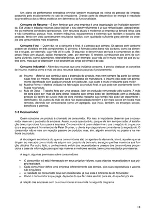 18
Um plano de performance energética envolve também mudanças na rotina do pessoal da limpeza,
passando pelo escalonamento no uso de elevadores. Grande parte do desperdício de energia é resultado
da prevalência dos critérios estéticos em detrimento da funcionalidade.
Consumo de Recurso – É bom lembrar que uma empresa é uma organização de finalidade econômi-
ca. Ela utiliza e elabora recursos para facilitar o seu desenvolvimento e a sua rentabilidade, assegurando-
lhe as melhores condições operacionais. Sem recursos atuais e modernos a empresa se tornará lenta, cara
e não competitiva, porque, hoje, existem máquinas, equipamentos e sistemas que facilitam o trabalho das
pessoas, tendo em vista apresentarem resultados rápidos, com qualidade suficiente para atender os dese-
jos dos consumidores mais exigentes.
Consumo Final – Quem diz, se o consumo é final, é a pessoa que compra. Os gastos com consumo
podem ser divididos em três componentes. O primeiro, é formado pelos bens não duráveis, como os alimen-
tos e roupas, por exemplo, cuja vida útil é curta. O segundo, é denominado serviços e compreende as des-
pesas feitas com aluguel, saúde, transporte, lazer, por exemplo. O terceiro, corresponde aos bens de con-
sumo duráveis, como automóveis, eletroeletrônicos, por exemplo, cuja vida útil é muito maior do que os ou-
tros bens, mas que se depreciam e se destroem ao longo do tempo e do uso.
Consumo Industrial – Além dos recursos que uma indústria consome, é preciso destacar os conceitos
de insumo, matéria-prima e mão de obra, recursos básicos para seu funcionamento:
a) Insumo – Material que contribui para a obtenção do produto, mas nem sempre faz parte da compo-
sição final do mesmo. Necessário para o processo de manufatura, o insumo não pode ser pronta-
mente identificado com qualquer produto em particular, cujo custo é muito irrelevante para medir.
b) Matéria-Prima – Matéria utilizada na fabricação do produto final, e que pode ser prontamente identi-
ficada no produto.
c) Mão de Obra – Trabalho feito por uma pessoa; fator de produção remunerado pelo salário. A mão
de obra pode ser: mão de obra direta (trabalho cujo tempo pode ser identificado com a produção,
produto ou centro de custo); mão de obra indireta (trabalho cujo tempo não pode ser claramente i-
dentificado). Os custos da mão de obra não especializada tendem a ser mais baixos em locais mais
remotos, devendo ser considerados como um agregado, que inclui, também, os encargos sociais,
benefícios e prêmios.
3.3 Consumidor
Quem consome um produto é chamado de consumidor. Por isso, é importante observar que o consu-
midor deve ser o propósito da empresa. Assim, nunca questioná-lo, porque ele tem sempre razão. A satisfa-
ção dele proporciona lucro para a empresa. O consumidor é quem determina o que o negócio é, o que pro-
duz e se prosperará. No entender de Peter Drucker, o cliente é protagonista e comandante do espetáculo. O
consumidor não é mais um receptor passivo de produtos, mas, sim, alguém envolvido no projeto e na me-
lhoria do produto.
A abordagem econômica diz que os consumidores são os agentes da demanda, isto é, aqueles que se
dirigem ao mercado com o intuito de adquirir um conjunto de bens e/ou serviços que lhes maximize sua fun-
ção utilitária. Por outro lado, o conhecimento sólido das necessidades e desejos dos consumidores propor-
ciona a base de informação para que haja maiores e melhores vendas, bem como resultados promissores.
A seguir, algumas premissas sobre consumidores:
• O consumidor só está interessado em seus próprios valores, suas próprias necessidades e sua pró-
pria realidade.
• Cada consumidor define uma empresa diferentemente das demais, pois suas expectativas e valores
são singulares.
• A realidade do consumidor deve ser considerada, já que esta é diferente da do fornecedor.
• Como o consumidor é que paga, depende do que faz mais sentido para ele, do que faz por ele.
A relação das empresas com os consumidores é resumida no seguinte diagrama:
 