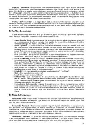 20
Lugar do Consumidor – O consumidor vem sempre em primeiro lugar? Alguns autores discordam
deste bordão e acham que o consumidor deve vir em segundo lugar. Cabe o primeiro lugar ao time do ne-
gócio, pois não há como agradar consumidores sem contar com funcionários comprometidos com a quali-
dade e felizes com o trabalho. Às vezes, os consumidores fazem queixas descabidas ou destratam os ele-
mentos da equipe. Ouvir o consumidor é importante, mas não implica aceitar tudo o que vem dele. Pense
em oferecer ao consumidor um bom ambiente, atendimento, preço e qualidade que ele agradecerá e com
certeza voltará. Faça parecer que ele vem em primeiro lugar.
Avaliação do Consumidor – A avaliação de um produto pelo consumidor requererá um padrão ou um
referencial anterior já conhecido. O consumidor na realidade avalia um produto mais pelos aspectos subjeti-
vos do que por outra coisa. Uma avaliação de produto só poderá ter valor, se for feita por métodos estatísti-
cos e para um universo significativo de pesquisados.
3.5 Perfil do Consumidor
O perfil do consumidor nada mais é do que a descrição rápida daquilo que o consumidor representa
para o mercado, a empresa e o vendedor, cujos elementos básicos são:
• Classe Social e Renda – A classe social e a renda do consumidor são preocupações constantes
da empresa que está de olho no mercado. Hoje, o poder dos consumidores de baixa renda está no
centro da estratégia das maiores companhias do mundo.
• Poder Aquisitivo – O poder aquisitivo do consumidor representa aquilo que o mesmo pode com-
prar para satisfazer suas necessidades básicas e não seus desejos. Este poder está associado ao
progresso de uma pessoa numa sociedade, pois quanto mais poder aquisitivo ela tem mais status
possui. Toda empresa se preocupa com o poder aquisitivo de seus consumidores, a fim de se adap-
tar ao sobe e desce da economia e do mercado.
• Nível Econômico – Em que níveis econômicos os consumidores podem ser, predominantemente,
classificados? Baixa renda, média ou alta? Que tipo de trabalho eles fazem?
• Alocação da Renda – Como o consumidor gasta seu dinheiro? Em necessidades, como comida?
Em entretenimento? Em produtos que dão status e prestígio? O preço é realmente um problema?
Onde gasta dinheiro? Em que lugar faz compra? Faz por telefone, catálogo, porta a porta, correio,
internet ou pessoalmente? Que fatores são fundamentais para sua compra? A compra é feita, em
função de análise, pesquisa ou impulso? A compra concentra-se em que hora, dia, semana, mês?
• Sexo – Quem faz a maioria das compras, os homens, as mulheres ou as crianças? Quem toma a
decisão real de compra? Quais os produtos preferidos?
• Estado Civil – A maioria dos consumidores é casada ou solteira? Tem filhos?
• Idade – Que grupo de idade predomina?
• Local – Onde moram os consumidores?
• Estilo de Vida – Qual o estilo de vida dos consumidores, sua autoimagem? Que tipo de vida aspi-
ram ter? Há uma preocupação com lazer? Com educação e aprendizado? Com ascensão na escala
social? Há tendências de uma vida ativa e saudável? Quais são alguns dos valores, interesses, ati-
vidades e preocupações dominantes?
• Conhecimento do Consumidor – Apesar de se esforçarem ao máximo, muitas empresas continu-
am a desperdiçar o que talvez seja seu ativo mais precioso no atual contexto – aquilo que o consu-
midor conhece, isto é, quais são seus níveis de intelectualidade, educação, percepção, cultura, ins-
trução e informação, por exemplo. Hoje, mais do que nunca, o conhecimento adquiriu caráter estra-
tégico.
3.6 Tipos de Consumidor
Consumidor Final – O consumidor final desempenha um duplo papel no mercado. Em primeiro lugar,
ele atua como comprador. Em segundo lugar, elabora um estudo crítico daquilo que compra, como, tam-
bém, dos métodos de comercialização.
Consumidor Potencial – O consumidor potencial é alguém disposto e habilitado a se engajar em uma
troca de valores. Não se pode vender um produto a menos que se encontre um comprador. Por isso, a
prospecção de localizar e classificar consumidores potenciais é o primeiro passo no processo de venda. Os
vendedores de sucesso são aqueles motivados à acumulação de fatos e informações úteis na aproximação
e apelo aos consumidores em perspectiva, que variam de pessoa a pessoa.
Consumidor Consciente – O mundo dos negócios vem se preocupando cada vez mais com uma figu-
ra, em muitos aspectos, ainda insondável – O consumidor consciente. O problema, porém, é definir exata-
mente quem é ele, como pensa e age na hora de escolher entre um e outro bem ou serviço.
 