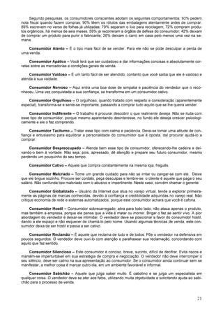 21
Segundo pesquisas, os consumidores conscientes adotam os seguintes comportamentos: 93% pedem
nota fiscal quando fazem compras; 90% lêem os rótulos das embalagens atentamente antes de comprar:
89% escrevem no verso de folhas já utilizadas; 79% separam o lixo para reciclagem; 72% compram produ-
tos orgânicos, há menos de seis meses; 59% já recorreram a órgãos de defesa do consumidor; 42% deixam
de comprar um produto para punir o fabricante; 26% deixam o carro em casa pelo menos uma vez na se-
mana.
Consumidor Atento – É o tipo mais fácil de se vender. Para ele não se pode desculpar a perda de
uma venda.
Consumidor Apático – Você terá que ser cuidadoso e dar informações concisas e absolutamente cor-
retas sobre as mercadorias e condições gerais de venda.
Consumidor Vaidoso – É um tanto fácil de ser atendido, contanto que você saiba que ele é vaidoso e
atenda à sua vaidade.
Consumidor Nervoso – Aqui entra uma boa dose de simpatia e paciência do vendedor que o reco-
nheceu. Uma vez conquistada a sua confiança, se transforma em um consumidor cativo.
Consumidor Orgulhoso – O orgulhoso, quando tratado com respeito e consideração (aparentemente
especial), transforma-se e sente-se importante, passando a comprar tudo aquilo que se lhe queira vender.
Consumidor Indiferente – O trabalho é procurar descobrir o que realmente deseja. Não se iluda com
esse tipo de consumidor, porque mesmo aparentando desinteresse, no fundo ele deseja crescer psicologi-
camente e ele o faz comprando.
Consumidor Taciturno – Tratar esse tipo com calma e paciência. Deve-se tomar uma atitude de con-
fiança e entusiasmo para equilibrar a personalidade do consumidor que é oposta, daí procurar ajudá-lo a
comprar.
Consumidor Despreocupado – Atenda bem esse tipo de consumidor, oferecendo-lhe cadeira e dei-
xando-o bem à vontade. Não seja, pois, apressado, dê atenção e prepare seu futuro consumidor, mesmo
perdendo um pouquinho do seu tempo.
Consumidor Cativo – Aquele que compra constantemente na mesma loja; freguês.
Consumidor Malcriado – Tome um grande cuidado para não se irritar ou zangar-se com ele. Deixe
que ele brigue sozinho. Procure ser cordato, peça desculpas e lembre-se: o cliente é aquele que paga o seu
salário. Não confunda tipo malcriado com o abusivo e impertinente. Neste caso, convém chamar o gerente.
Consumidor Globalizado – Usuário da Internet que atua no varejo virtual, tende a explorar primeira-
mente as páginas de marcas conhecidas, devido à confiança e credibilidade adquiridas no varejo real. Não
critique economia de rede e sistemas automatizados, porque este consumidor achará que você é cafona.
Consumidor Hostil – Consumidor sobrecarregado, atira para todo lado; não ataca apenas o produto,
mas também a empresa, porque ele pensa que a vida é matar ou morrer. Brigar o faz se sentir vivo. A pior
abordagem do vendedor é deixar-se intimidar. O vendedor deve se posicionar a favor do consumidor hostil,
dando a ele espaço e não esquecer de chamá-lo pelo nome. Usando algumas técnicas de venda, este con-
sumidor deixa de ser hostil e passa a ser cativo.
Consumidor Reclamão – É aquele que reclama de tudo e de todos. Põe o vendedor na defensiva em
poucos segundos. O vendedor deve ouvi-lo com atenção e parafrasear sua reclamação, concordando com
aquilo que faz sentido.
Consumidor Silencioso – Este consumidor é conciso, breve, sucinto, difícil de decifrar. Evita riscos e
mantém-se imperturbável em sua estratégia de compra e negociação. O vendedor não deve interromper o
seu silêncio, deve ser calmo na sua apresentação ao consumidor. Se o consumidor ainda continuar sem se
manifestar, a melhor coisa é marcar outro dia, em um ambiente favorável e informal.
Consumidor Sabichão – Aquele que julga saber muito. É cabotino e se julga um especialista em
qualquer coisa. O vendedor deve se ater aos fatos, utilizando muita objetividade e solicitando ajuda ao sabi-
chão para o processo de venda.
 