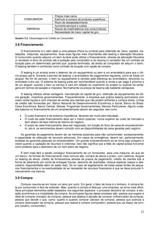 23
CONSUMIDOR
Preços mais caros
Estímulo à compra de produtos supérfluos
Risco de desabastecimento
EMPRESA
Aumenta serviços e custos
Riscos de inadimplência dos consumidores
Necessidade de maior capital de giro
Quadro 3.2: Desvantagens do Crédito ao Consumidor.
3.8 Financiamento
O financiamento é o valor dado a uma pessoa (física ou jurídica) para obtenção de: bens; capitais; ins-
talações, máquinas, equipamentos. Suas duas figuras mais importantes são leasing e alienação fiduciária.
O consumidor quando adquire um bem durável pode utilizar o financiamento, através da alienação fiduciária
(o vendedor é dono do produto até a quitação pelo comprador) e do leasing (o vendedor faz um contrato de
locação para um determinado período que, quando terminado, dá direito ao comprador de adquirir o bem).
O leasing também é conhecido como contrato de locação com opção de compra.
O leasing é um arranjo entre o detentor de um equipamento ou bem e um arrendatário para que o últi-
mo possa usá-lo. Durante o período de leasing, o arrendatário faz pagamentos regulares, como se fosse um
aluguel. No fim do período, o bem ou equipamento é vendido pela diferença ao arrendatário, devolvido ou
arrendado outra vez. O sistema de leasing pode ser recomendável quando a renda a ser paga é próxima a
de um aluguel, quando o bem ou serviço é caro em relação ao orçamento do projeto ou quando há vanta-
gens em termos de taxação e impostos. Normalmente os preços de leasing são bastante vantajosos.
O leasing oferece várias vantagens: manutenção do capital de giro, obtenção de equipamentos de últi-
ma geração, incentivos governamentais. Frequentemente, a empresa que pratica leasing permanece com
maior renda líquida e com chances de vender aos clientes que não podem enfrentar a compra direta. Linhas
de crédito são fornecidas por: Banco Nacional de Desenvolvimento Econômico e Social; Banco do Brasil;
Caixa Econômica; Banco Central; Sebrae; Programas Governamentais; Bancos Particulares. Alguns cuida-
dos básicos no financiamento de um empreendimento devem ser seguidos, tais como:
• O custo financeiro é de extrema importância, devendo ser muito bem estudado.
• O custo de cada financiamento deve ser o menor possível, nunca superior ao custo de mercado e
bem abaixo da taxa interna de retorno do negócio.
• O prazo de cada financiamento deve ser negociado, em função do fluxo de caixa do empreendimen-
to, isto é, os vencimentos devem coincidir com as disponibilidades de caixa geradas pelo negócio.
As garantias de pagamento devem ser as menores possíveis para não comprometer, excessivamente,
a capacidade de obtenção de recursos adicionais. Em casos de emergência, devem ser, particularmente,
evitadas as garantias pessoais do empreendedor. Um grande empreendimento só se torna algo próspero e
viável quando a captação de recursos é criteriosa. Isso não significa que a falta de capital possa funcionar
como pretexto para o abandono de um bom plano de negócio.
É bem mais fácil e barato conseguir financiamento de um fornecedor, para uma máquina, do que de
um banco. As formas de financiamento mais comuns são: compra de ativos a prazo, com carência; aluguel
ou leasing de ativos; crédito de fornecedores através de prazos de pagamento; crédito de clientes sob a
forma de adiamento por conta de entregas futuras; desconto de duplicatas; cheque especial (saque a des-
coberto, disponibilidade além do saldo real). Só no caso de esgotamento de todas essas fontes de peque-
nos financiamentos e na eventualidade de se necessitar de recursos financeiros é que se deve procurar fi-
nanciamento nos bancos.
3.9 Compra
Comprar resume-se em trocar um ativo por outro. Em geral, o fator de troca é o dinheiro. A compra fei-
ta por consumidor é fácil de entender. Mas, quando a compra é feita por uma empresa, se torna mais difícil.
Seus principais elementos estão baseados nos seguintes aspectos: o processo decisório de compra, a situ-
ação econômica e a modalidade da compra. As principais figuras desse processo são: pessoa que sugere a
ideia de comprar (iniciador da compra); pessoa que abaliza a decisão de comprar (influenciador da compra);
pessoa que decide o que, como, quanto e quando comprar (decisor da compra); pessoa que autoriza a
compra (autorizador da compra); pessoa que realiza a compra (comprador); pessoa que vai dispor da com-
pra (usuário, consumidor).
 