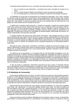 24
A situação econômica determina como o comprador da empresa deve agir, função do mercado:
• Em um mercado em alta inflacionária, o comprador deve evitar a tentação de comprar em ex-
cesso.
• Em um mercado de baixa inflação é aconselhável comprar em pequenas quantidades.
• Em um mercado estável, a compra deve ser baseada na média de movimentação do estoque.
A modalidade de compra deve se fundamentar nas condições de negociação, como: preço, quantida-
de, desconto, prazo de recebimento, crédito (prazo e forma de pagamento), local de entrega. Hoje, é prática
comum que microempresários se associem, através de centrais de compra, para a aquisição de recursos a
preços bem mais baratos. O cargo de comprador exercido numa empresa deve ser preenchido por uma
pessoa com total conhecimento do mercado de recursos.
À medida que os grandes varejos assumem o comando do mercado, o gerente de compras adquire
maior status, porque as compras, muitas vezes, são maior que a metade dos custos da empresa. Este ge-
rente terá de ter um banco de dados para: fornecedores, produtos, materiais e marcas. Precisará ser um
hábil negociador para as variáveis: quantidade, qualidade, preço de compra, prazos de recebimento e de
pagamento. Precisará estar envolvido com estratégias de descentralização, diferenciação de produtos, pro-
moção cooperativada e enxovais para novas lojas.
A empresa prospera não porque seus preços sejam mais baixos, suas entregas pontuais ou porque
seus vendedores são mais rápidos. Ela tem tido êxito, porque analisou cuidadosamente os problemas glo-
bais de seus clientes potenciais e, a seguir, fez algo imaginativo que descobriu. Em resultado, deu aos con-
sumidores um conjunto especial de razões para preferir seus produtos/marcas em relação aos concorrentes
e, de certo, ofertou um produto com benefícios novos e superiores àqueles que os consumidores estão a-
costumados.
Nas lojas de varejo, muitas vezes, a atmosfera, o sortimento, a rapidez dos serviços de entrega, a qua-
lidade no atendimento importam tanto quanto os próprios produtos. É senso comum nas empresas de que,
hoje em dia, um produto é tudo aquilo com o que se acha cercado, elaborado, reforçado e que tem o poder
de afetar a escolha do consumidor.
Os problemas que se apresentam a um comprador são de uma diversidade incontestável, como: difi-
culdade para encontrar o material, melhores condições de pagamento, localização de fontes de suprimento
confiáveis. Compradores são aqueles que têm autoridade formal para selecionar o fornecedor e preparar as
condições de compra. Podem ajudar a delinear as especificações do produto, mas desempenham papel im-
portante na seleção de fornecedores e na negociação de compra. Em compras mais complexas, os altos
executivos são chamados a opinar. O poder de barganha dos compradores aumenta quando eles se tornam
mais concentrados e organizados.
O valor do produto é, geralmente, diretamente proporcional aos seus custos. É importante observar
que os compradores mudam de fornecedores, em função dos custos. Os preços influenciam muito quando
eles podem integrar para cima. Os compradores tentarão forçar os preços para baixo, exigir mais qualidade
dos serviços, colocar os concorrentes uns contra os outros, diminuir a margem do vendedor.
3.10 Satisfação do Consumidor
Consumidores satisfeitos são como ativos. O mesmo raciocínio se aplica em toda atividade empresari-
al. Esse é o motivo pelo qual faz pouco sentido lidar com o consumidor de maneira restritiva e rígida que in-
terfere com a sua satisfação e enfraquece a sua lealdade. A reclamação do consumidor, o pedido de devo-
lução do pagamento, a troca, o favor especial, adquirem um significado muito maior quando se considera o
consumidor como ativo que se valoriza a longo prazo. Cada contato individual com o consumidor é uma par-
te importante do produto e desempenha um papel fundamental no processo de valorização desse ativo.
Segundo Deming, não é suficiente ter consumidores meramente satisfeitos. Um consumidor insatisfeito
pode mudar, mas, infelizmente, um consumidor satisfeito também pode mudar, com base na hipótese de
que não perderia muita coisa, e poderia até ganhar. O lucro num negócio advém de consumidores ativos,
isto é, aqueles que estão comprando constantemente, e que trazem seus parentes e amigos. Os custos
plenamente avaliados podem demonstrar que o lucro de uma transação com um consumidor que volta a
comprar voluntariamente pode equivaler a 10 vezes o lucro realizado com um consumidor que responde à
propaganda e outros instrumentos de persuasão.
Algumas empresas criaram Comitês de Satisfação dos Consumidores. Eles se reúnem, semanalmente,
para analisar os principais problemas com consumidores. No marketing moderno, a empresa vai atrás do
 