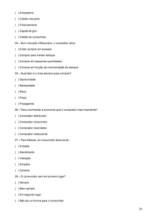 26
( ) Empréstimo
( ) Crédito mercantil
( ) Financiamento
( ) Capital de giro
( ) Crédito ao consumidor
04 – Num mercado inflacionário, o comprador deve:
( ) Evitar comprar em excesso
( ) Comprar para manter estoque
( ) Comprar em pequenas quantidades
( ) Comprar em função da movimentação do estoque
05 – Qual fator é o mais decisivo para comprar?
( ) Oportunidade
( ) Necessidade
( ) Risco
( ) Preço
( ) Propaganda
06 – Para movimentar a economia qual o comprador mais importante?
( ) Comprador distribuidor
( ) Comprador consumidor
( ) Comprador revendedor
( ) Comprador institucional
07 – Para fidelizar um consumidor deve-se ter:
( ) Empatia
( ) Atendimento
( ) Interação
( ) Simpatia
( ) Carisma
08 – O consumidor vem em primeiro lugar?
( ) Sempre
( ) Nem sempre
( ) Em segundo lugar
( ) Não dou a mínima para o consumidor
 