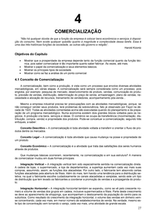 27
4
COMERCIALIZAÇÃO
“Não há qualquer dúvida de que a função da empresa é colocar bens econômicos e serviços à disposi-
ção do consumo. Nem existe qualquer questão quanto à magnitude e complexidade dessa tarefa. Essa é
uma das três históricas funções da sociedade, as outras são governo e religião”.
Harold Koontz
Objetivos do Capítulo
• Mostrar que a prosperidade da empresa depende tanto da função comercial quanto da função téc-
nica, pois saber comercializar é tão importante quanto saber fabricar. Às vezes, até mais.
• Mostrar o papel da comercialização e seus elementos básicos.
• Mostrar os principais tipos de sociedade.
• Mostrar como se faz a análise de um ponto comercial.
4.1 Conceito de Comercialização
A comercialização, bem como a produção, é vista como um processo que envolve diversas atividades
mercadológicas, em várias etapas. A comercialização será sempre considerada como um processo, pois
engloba, por exemplo: pesquisa de mercado, desenvolvimento de produto, vendas, comunicação do produ-
to, previsão de vendas, distribuição, determinação do preço de venda, armazenagem, plano de vendas, ne-
cessidade e alocação de recursos, treinamento de vendedores, acompanhamento pós-venda...
Mesmo a empresa industrial precisa ter preocupações com as atividades mercadológicas, porque, se
não conseguir vender seus produtos, terá problemas de sobrevivência, fato já observado por Fayol na dé-
cada de 1920. Todas as atividades comentadas acima são executadas quando do planejamento e da prepa-
ração de um programa mercadológico. Numa economia existem dois grandes blocos voltados para os ne-
gócios. A produção cria bens, serviços e ideias. O comércio se ocupa da transferência (movimentação, dis-
tribuição, compra, venda) e propriedade dos produtos. Pode-se conceituar a comercialização, segundo três
enfoques, a saber:
Conceito Descritivo – A comercialização é toda atividade voltada a transferir e orientar o fluxo de pro-
dutos dentre os mercados.
Conceito Legal – A comercialização é toda atividade que causa mudança na posse e propriedade de
um produto.
Conceito Econômico – A comercialização é a atividade que trata das satisfações dos seres humanos
através de produtos.
Que mudanças básicas ocorreram, recentemente, na comercialização e em sua estrutura? A maneira
de comercializar mudou em duas formas principais:
Integração Vertical – A integração vertical tem sido especialmente sentida na comercialização direta.
A cadeia de lojas, o supermercado, a loja de departamentos, a superloja aumentam cada vez mais suas
compras, assumindo, assim, as funções dos atacadistas. Por outro lado, o fabricante tem absorvido certas
funções atacadistas pela abertura de filiais. Além do mais, tem havido uma tendência para a distribuição se-
letiva, na qual o fabricante escolhe cuidadosamente os canais atacadistas e varejistas, sendo este um tipo
de distribuição que tem levado os fabricantes a coordenar a promoção de vendas e a propaganda do produ-
to.
Integração Horizontal – A integração horizontal também se expandiu, como se vê pelo crescente nú-
mero e volume de vendas dos grupos em cadeia, inclusive supermercados e filiais. Parte deste crescimento
se deve ao aparecimento de shoppings, que acompanham o deslocamento da população do centro para os
subúrbios. Como resultado do crescimento da integração horizontal, o volume das vendas em dinheiro vem-
se concentrando, cada vez mais, em menor número de estabelecimentos de venda. Na verdade, mesmo es-
te tipo de concentração vem tornando o varejo, cada vez mais, uma atividade de grande escala.
 